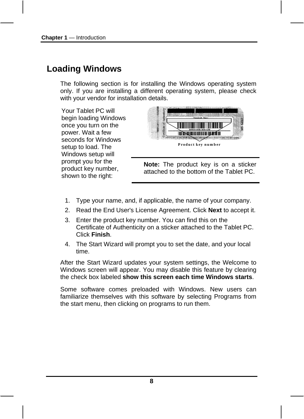 Chapter 1 — Introduction 8  Loading Windows  The following section is for installing the Windows operating system only. If you are installing a different operating system, please check with your vendor for installation details. Product key number  Your Tablet PC will begin loading Windows once you turn on the power. Wait a few seconds for Windows setup to load. The Windows setup will prompt you for the product key number, shown to the right: Note: The product key is on a sticker attached to the bottom of the Tablet PC.  1.  Type your name, and, if applicable, the name of your company. 2.  Read the End User&apos;s License Agreement. Click Next to accept it. 3.  Enter the product key number. You can find this on the Certificate of Authenticity on a sticker attached to the Tablet PC. Click Finish. 4.  The Start Wizard will prompt you to set the date, and your local time.  After the Start Wizard updates your system settings, the Welcome to Windows screen will appear. You may disable this feature by clearing the check box labeled show this screen each time Windows starts.  Some software comes preloaded with Windows. New users can familiarize themselves with this software by selecting Programs from the start menu, then clicking on programs to run them.       