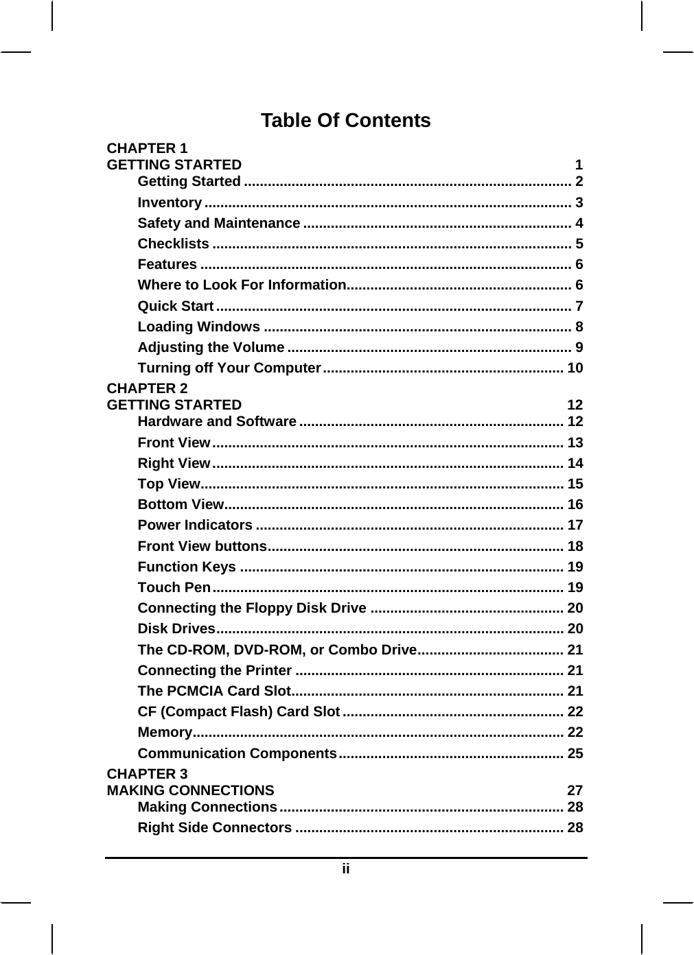  ii Table Of Contents CHAPTER 1   GETTING STARTED  1 Getting Started ................................................................................... 2 Inventory ............................................................................................. 3 Safety and Maintenance .................................................................... 4 Checklists ........................................................................................... 5 Features .............................................................................................. 6 Where to Look For Information......................................................... 6 Quick Start.......................................................................................... 7 Loading Windows .............................................................................. 8 Adjusting the Volume ........................................................................ 9 Turning off Your Computer............................................................. 10 CHAPTER 2   GETTING STARTED  12 Hardware and Software ................................................................... 12 Front View......................................................................................... 13 Right View......................................................................................... 14 Top View............................................................................................ 15 Bottom View...................................................................................... 16 Power Indicators .............................................................................. 17 Front View buttons........................................................................... 18 Function Keys .................................................................................. 19 Touch Pen......................................................................................... 19 Connecting the Floppy Disk Drive ................................................. 20 Disk Drives........................................................................................ 20 The CD-ROM, DVD-ROM, or Combo Drive..................................... 21 Connecting the Printer .................................................................... 21 The PCMCIA Card Slot..................................................................... 21 CF (Compact Flash) Card Slot ........................................................ 22 Memory.............................................................................................. 22 Communication Components......................................................... 25 CHAPTER 3   MAKING CONNECTIONS  27 Making Connections........................................................................ 28 Right Side Connectors .................................................................... 28 