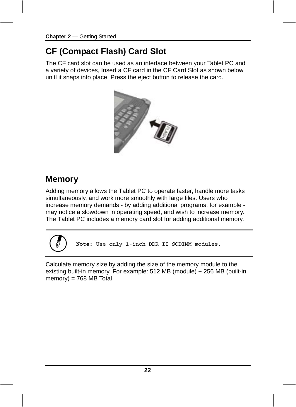 Chapter 2 — Getting Started 22 CF (Compact Flash) Card Slot The CF card slot can be used as an interface between your Tablet PC and a variety of devices, Insert a CF card in the CF Card Slot as shown below unitl it snaps into place. Press the eject button to release the card.     Memory Adding memory allows the Tablet PC to operate faster, handle more tasks simultaneously, and work more smoothly with large files. Users who increase memory demands - by adding additional programs, for example - may notice a slowdown in operating speed, and wish to increase memory. The Tablet PC includes a memory card slot for adding additional memory.    Note: Use only 1-inch DDR II SODIMM modules. Calculate memory size by adding the size of the memory module to the existing built-in memory. For example: 512 MB (module) + 256 MB (built-in memory) = 768 MB Total     