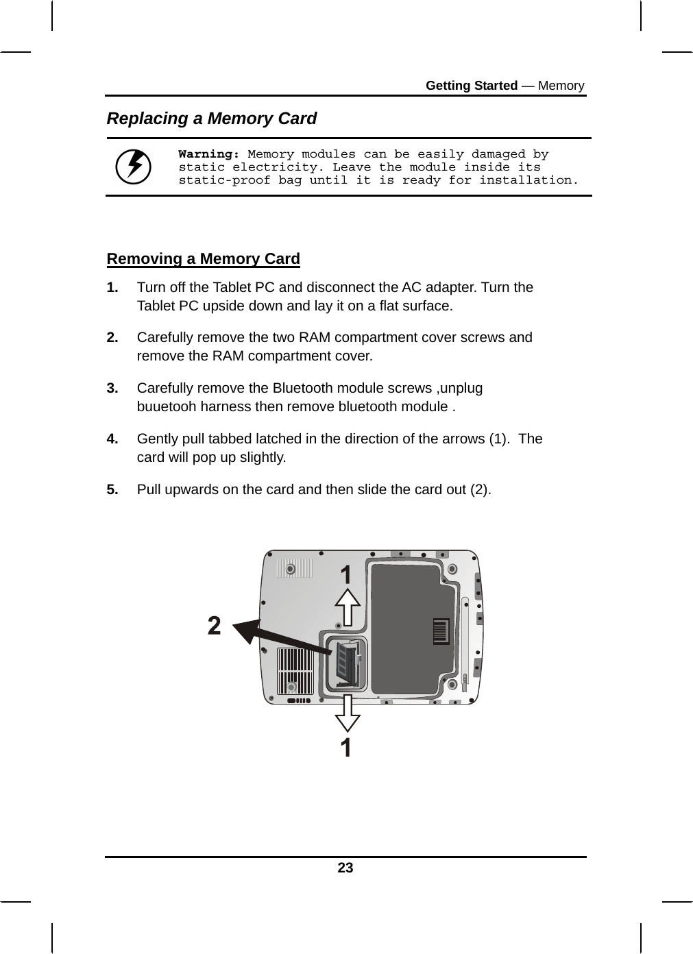 Getting Started — Memory 23 Replacing a Memory Card  Warning: Memory modules can be easily damaged by static electricity. Leave the module inside its static-proof bag until it is ready for installation.   Removing a Memory Card 1.  Turn off the Tablet PC and disconnect the AC adapter. Turn the Tablet PC upside down and lay it on a flat surface.  2.  Carefully remove the two RAM compartment cover screws and remove the RAM compartment cover. 3.  Carefully remove the Bluetooth module screws ,unplug buuetooh harness then remove bluetooth module . 4.  Gently pull tabbed latched in the direction of the arrows (1).  The card will pop up slightly. 5.  Pull upwards on the card and then slide the card out (2).       