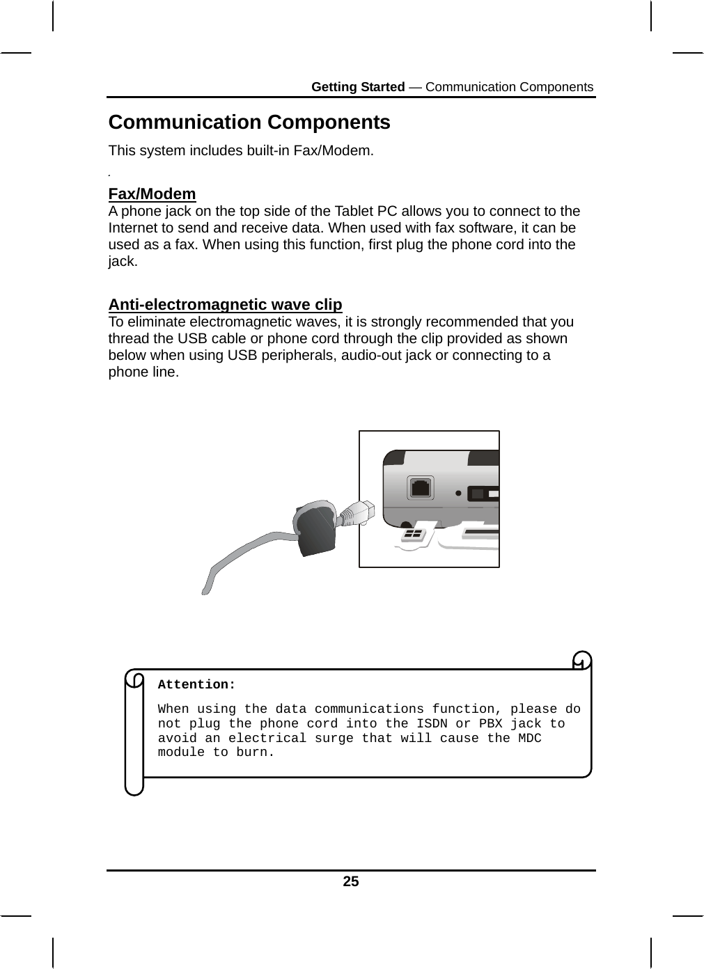 Getting Started — Communication Components 25 Communication Components This system includes built-in Fax/Modem.  Fax/Modem A phone jack on the top side of the Tablet PC allows you to connect to the Internet to send and receive data. When used with fax software, it can be used as a fax. When using this function, first plug the phone cord into the jack.   Anti-electromagnetic wave clip To eliminate electromagnetic waves, it is strongly recommended that you thread the USB cable or phone cord through the clip provided as shown below when using USB peripherals, audio-out jack or connecting to a phone line.                    Attention:  When using the data communications function, please do not plug the phone cord into the ISDN or PBX jack to avoid an electrical surge that will cause the MDC module to burn. 