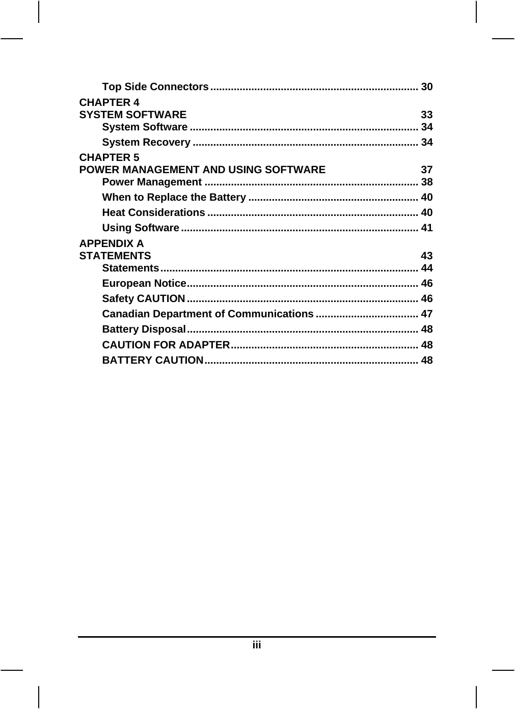  iii Top Side Connectors....................................................................... 30 CHAPTER 4   SYSTEM SOFTWARE  33 System Software .............................................................................. 34 System Recovery ............................................................................. 34 CHAPTER 5   POWER MANAGEMENT AND USING SOFTWARE  37 Power Management ......................................................................... 38 When to Replace the Battery .......................................................... 40 Heat Considerations ........................................................................ 40 Using Software................................................................................. 41 APPENDIX A   STATEMENTS 43 Statements........................................................................................ 44 European Notice............................................................................... 46 Safety CAUTION............................................................................... 46 Canadian Department of Communications ................................... 47 Battery Disposal............................................................................... 48 CAUTION FOR ADAPTER................................................................ 48 BATTERY CAUTION......................................................................... 48  