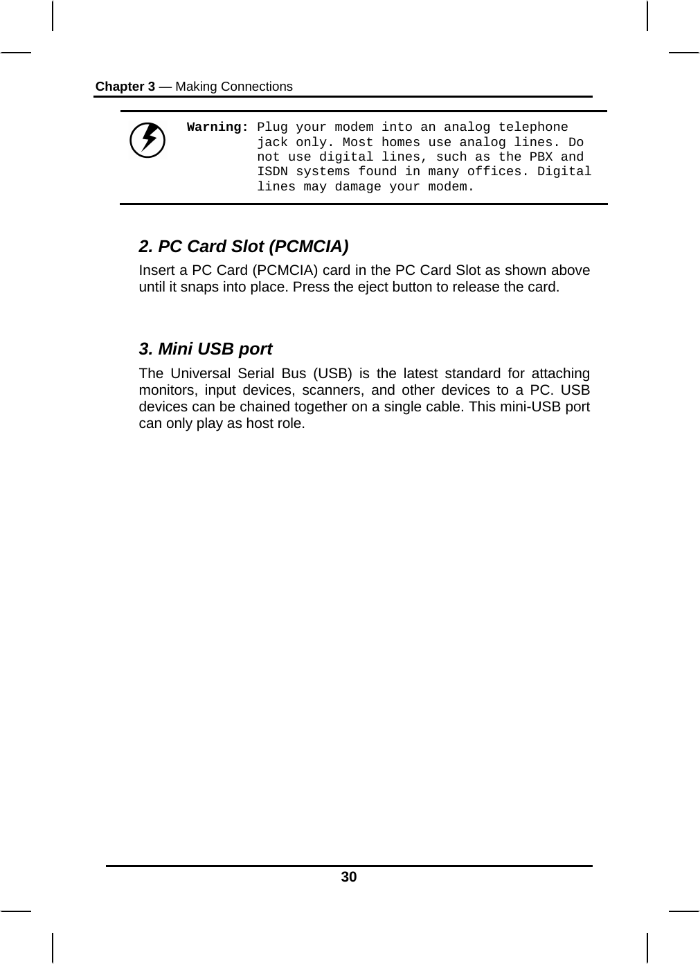 Chapter 3 — Making Connections 30  Warning: Plug your modem into an analog telephone jack only. Most homes use analog lines. Do not use digital lines, such as the PBX and ISDN systems found in many offices. Digital lines may damage your modem.  2. PC Card Slot (PCMCIA) Insert a PC Card (PCMCIA) card in the PC Card Slot as shown above until it snaps into place. Press the eject button to release the card.  3. Mini USB port The Universal Serial Bus (USB) is the latest standard for attaching monitors, input devices, scanners, and other devices to a PC. USB devices can be chained together on a single cable. This mini-USB port can only play as host role. 