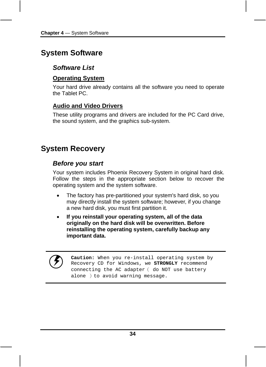 Chapter 4 — System Software 34 System Software Software List Operating System  Your hard drive already contains all the software you need to operate the Tablet PC.  Audio and Video Drivers These utility programs and drivers are included for the PC Card drive, the sound system, and the graphics sub-system.  System Recovery Before you start Your system includes Phoenix Recovery System in original hard disk. Follow the steps in the appropriate section below to recover the operating system and the system software. •  The factory has pre-partitioned your system&apos;s hard disk, so you may directly install the system software; however, if you change a new hard disk, you must first partition it. • If you reinstall your operating system, all of the data originally on the hard disk will be overwritten. Before reinstalling the operating system, carefully backup any important data.   Caution: When you re-install operating system by Recovery CD for Windows, we STRONGLY recommend connecting the AC adapter（ do NOT use battery alone ）to avoid warning message. 