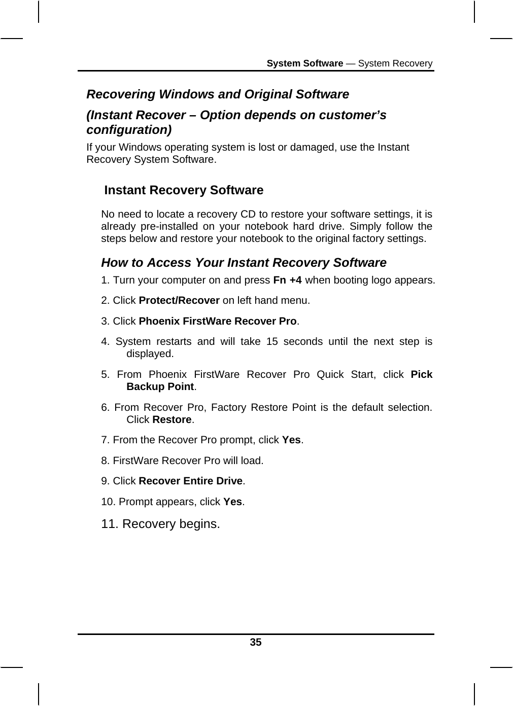 System Software — System Recovery 35 Recovering Windows and Original Software (Instant Recover – Option depends on customer’s configuration) If your Windows operating system is lost or damaged, use the Instant Recovery System Software. Instant Recovery Software  No need to locate a recovery CD to restore your software settings, it is already pre-installed on your notebook hard drive. Simply follow the steps below and restore your notebook to the original factory settings.  How to Access Your Instant Recovery Software  1. Turn your computer on and press Fn +4 when booting logo appears.  2. Click Protect/Recover on left hand menu.  3. Click Phoenix FirstWare Recover Pro.  4. System restarts and will take 15 seconds until the next step is displayed.  5. From Phoenix FirstWare Recover Pro Quick Start, click Pick Backup Point.  6. From Recover Pro, Factory Restore Point is the default selection. Click Restore.  7. From the Recover Pro prompt, click Yes.  8. FirstWare Recover Pro will load.  9. Click Recover Entire Drive.  10. Prompt appears, click Yes.  11. Recovery begins.  