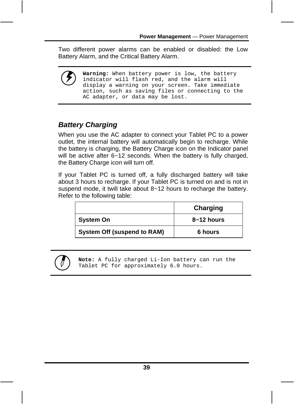 Power Management — Power Management 39 Two different power alarms can be enabled or disabled: the Low Battery Alarm, and the Critical Battery Alarm.   Warning: When battery power is low, the battery indicator will flash red, and the alarm will display a warning on your screen. Take immediate action, such as saving files or connecting to the AC adapter, or data may be lost.  Battery Charging When you use the AC adapter to connect your Tablet PC to a power outlet, the internal battery will automatically begin to recharge. While the battery is charging, the Battery Charge icon on the Indicator panel will be active after 6~12 seconds. When the battery is fully charged, the Battery Charge icon will turn off. If your Tablet PC is turned off, a fully discharged battery will take about 3 hours to recharge. If your Tablet PC is turned on and is not in suspend mode, it twill take about 8~12 hours to recharge the battery. Refer to the following table:  Charging System On  8~12 hours System Off (suspend to RAM)  6 hours   Note: A fully charged Li-Ion battery can run the Tablet PC for approximately 6.0 hours.      