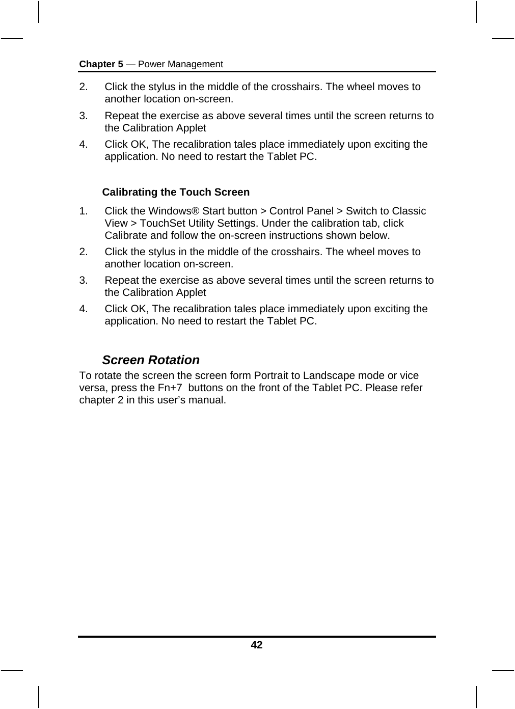 Chapter 5 — Power Management 42 2.  Click the stylus in the middle of the crosshairs. The wheel moves to another location on-screen. 3.  Repeat the exercise as above several times until the screen returns to the Calibration Applet  4.  Click OK, The recalibration tales place immediately upon exciting the application. No need to restart the Tablet PC.  Calibrating the Touch Screen 1.  Click the Windows® Start button &gt; Control Panel &gt; Switch to Classic View &gt; TouchSet Utility Settings. Under the calibration tab, click Calibrate and follow the on-screen instructions shown below. 2.  Click the stylus in the middle of the crosshairs. The wheel moves to another location on-screen. 3.  Repeat the exercise as above several times until the screen returns to the Calibration Applet  4.  Click OK, The recalibration tales place immediately upon exciting the application. No need to restart the Tablet PC.  Screen Rotation  To rotate the screen the screen form Portrait to Landscape mode or vice versa, press the Fn+7  buttons on the front of the Tablet PC. Please refer chapter 2 in this user’s manual.  