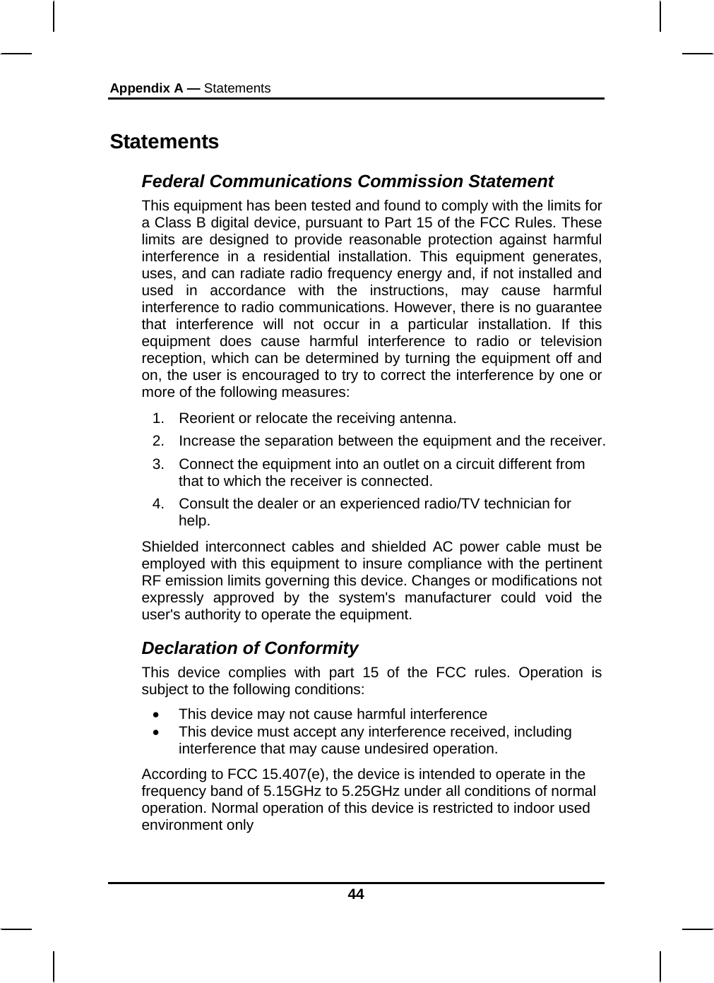 Appendix A — Statements 44 Statements Federal Communications Commission Statement This equipment has been tested and found to comply with the limits for a Class B digital device, pursuant to Part 15 of the FCC Rules. These limits are designed to provide reasonable protection against harmful interference in a residential installation. This equipment generates, uses, and can radiate radio frequency energy and, if not installed and used in accordance with the instructions, may cause harmful interference to radio communications. However, there is no guarantee that interference will not occur in a particular installation. If this equipment does cause harmful interference to radio or television reception, which can be determined by turning the equipment off and on, the user is encouraged to try to correct the interference by one or more of the following measures: 1.  Reorient or relocate the receiving antenna. 2.  Increase the separation between the equipment and the receiver. 3.  Connect the equipment into an outlet on a circuit different from that to which the receiver is connected. 4.  Consult the dealer or an experienced radio/TV technician for help. Shielded interconnect cables and shielded AC power cable must be employed with this equipment to insure compliance with the pertinent RF emission limits governing this device. Changes or modifications not expressly approved by the system&apos;s manufacturer could void the user&apos;s authority to operate the equipment. Declaration of Conformity This device complies with part 15 of the FCC rules. Operation is subject to the following conditions: •  This device may not cause harmful interference  •  This device must accept any interference received, including interference that may cause undesired operation. According to FCC 15.407(e), the device is intended to operate in the frequency band of 5.15GHz to 5.25GHz under all conditions of normal operation. Normal operation of this device is restricted to indoor used environment only  