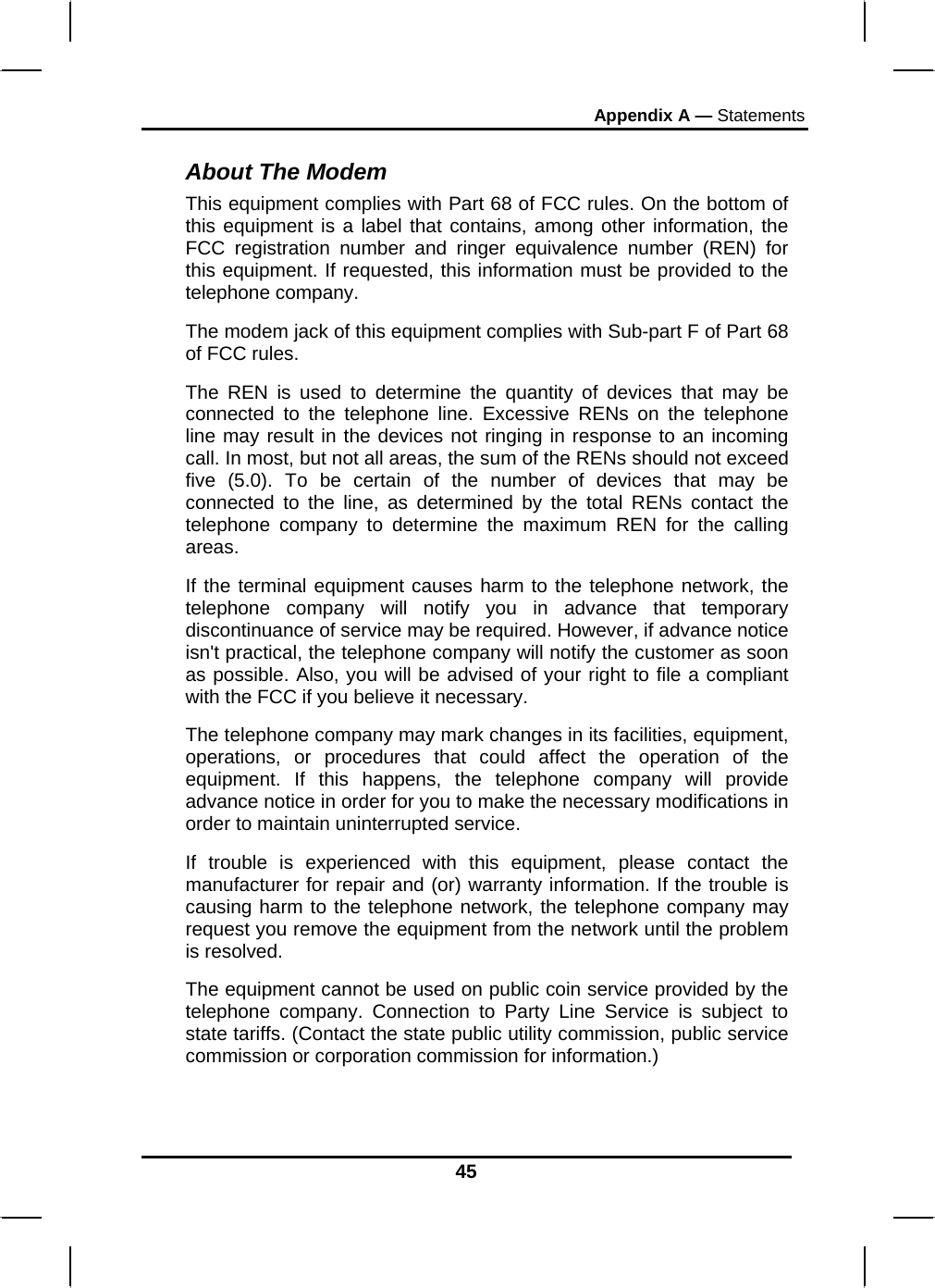 Appendix A — Statements 45 About The Modem This equipment complies with Part 68 of FCC rules. On the bottom of this equipment is a label that contains, among other information, the FCC registration number and ringer equivalence number (REN) for this equipment. If requested, this information must be provided to the telephone company. The modem jack of this equipment complies with Sub-part F of Part 68 of FCC rules. The REN is used to determine the quantity of devices that may be connected to the telephone line. Excessive RENs on the telephone line may result in the devices not ringing in response to an incoming call. In most, but not all areas, the sum of the RENs should not exceed five (5.0). To be certain of the number of devices that may be connected to the line, as determined by the total RENs contact the telephone company to determine the maximum REN for the calling areas. If the terminal equipment causes harm to the telephone network, the telephone company will notify you in advance that temporary discontinuance of service may be required. However, if advance notice isn&apos;t practical, the telephone company will notify the customer as soon as possible. Also, you will be advised of your right to file a compliant with the FCC if you believe it necessary. The telephone company may mark changes in its facilities, equipment, operations, or procedures that could affect the operation of the equipment. If this happens, the telephone company will provide advance notice in order for you to make the necessary modifications in order to maintain uninterrupted service. If trouble is experienced with this equipment, please contact the manufacturer for repair and (or) warranty information. If the trouble is causing harm to the telephone network, the telephone company may request you remove the equipment from the network until the problem is resolved. The equipment cannot be used on public coin service provided by the telephone company. Connection to Party Line Service is subject to state tariffs. (Contact the state public utility commission, public service commission or corporation commission for information.) 
