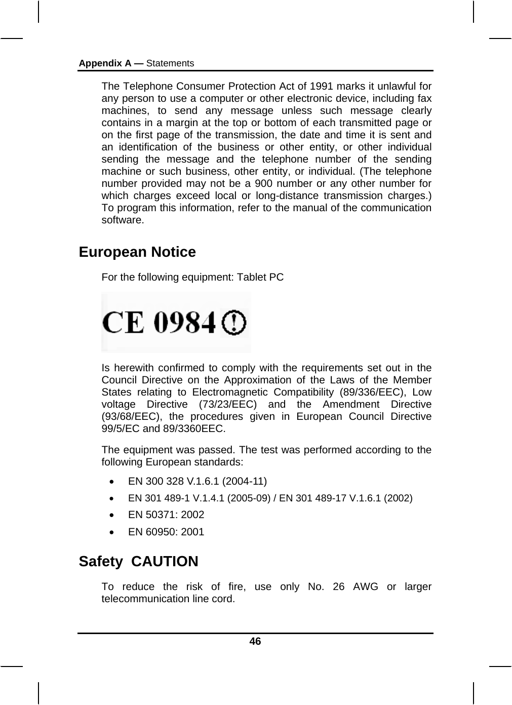 Appendix A — Statements 46 The Telephone Consumer Protection Act of 1991 marks it unlawful for any person to use a computer or other electronic device, including fax machines, to send any message unless such message clearly contains in a margin at the top or bottom of each transmitted page or on the first page of the transmission, the date and time it is sent and an identification of the business or other entity, or other individual sending the message and the telephone number of the sending machine or such business, other entity, or individual. (The telephone number provided may not be a 900 number or any other number for which charges exceed local or long-distance transmission charges.) To program this information, refer to the manual of the communication software. European Notice  For the following equipment: Tablet PC  Is herewith confirmed to comply with the requirements set out in the Council Directive on the Approximation of the Laws of the Member States relating to Electromagnetic Compatibility (89/336/EEC), Low voltage Directive (73/23/EEC) and the Amendment Directive (93/68/EEC), the procedures given in European Council Directive 99/5/EC and 89/3360EEC. The equipment was passed. The test was performed according to the following European standards: •  EN 300 328 V.1.6.1 (2004-11) •  EN 301 489-1 V.1.4.1 (2005-09) / EN 301 489-17 V.1.6.1 (2002) •  EN 50371: 2002 •  EN 60950: 2001 Safety  CAUTION To reduce the risk of fire, use only No. 26 AWG or larger telecommunication line cord.  