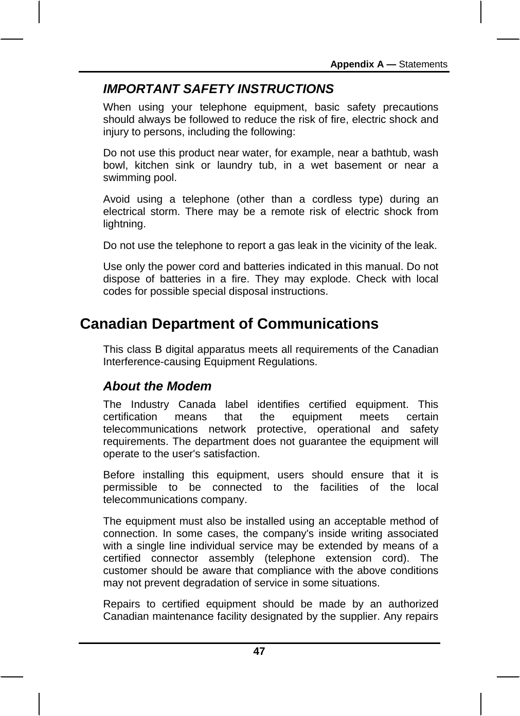 Appendix A — Statements 47 IMPORTANT SAFETY INSTRUCTIONS   When using your telephone equipment, basic safety precautions should always be followed to reduce the risk of fire, electric shock and injury to persons, including the following: Do not use this product near water, for example, near a bathtub, wash bowl, kitchen sink or laundry tub, in a wet basement or near a swimming pool. Avoid using a telephone (other than a cordless type) during an electrical storm. There may be a remote risk of electric shock from lightning. Do not use the telephone to report a gas leak in the vicinity of the leak. Use only the power cord and batteries indicated in this manual. Do not dispose of batteries in a fire. They may explode. Check with local codes for possible special disposal instructions.  Canadian Department of Communications This class B digital apparatus meets all requirements of the Canadian Interference-causing Equipment Regulations. About the Modem The Industry Canada label identifies certified equipment. This certification means that the equipment meets certain telecommunications network protective, operational and safety requirements. The department does not guarantee the equipment will operate to the user&apos;s satisfaction. Before installing this equipment, users should ensure that it is permissible to be connected to the facilities of the local telecommunications company. The equipment must also be installed using an acceptable method of connection. In some cases, the company&apos;s inside writing associated with a single line individual service may be extended by means of a certified connector assembly (telephone extension cord). The customer should be aware that compliance with the above conditions may not prevent degradation of service in some situations. Repairs to certified equipment should be made by an authorized Canadian maintenance facility designated by the supplier. Any repairs 