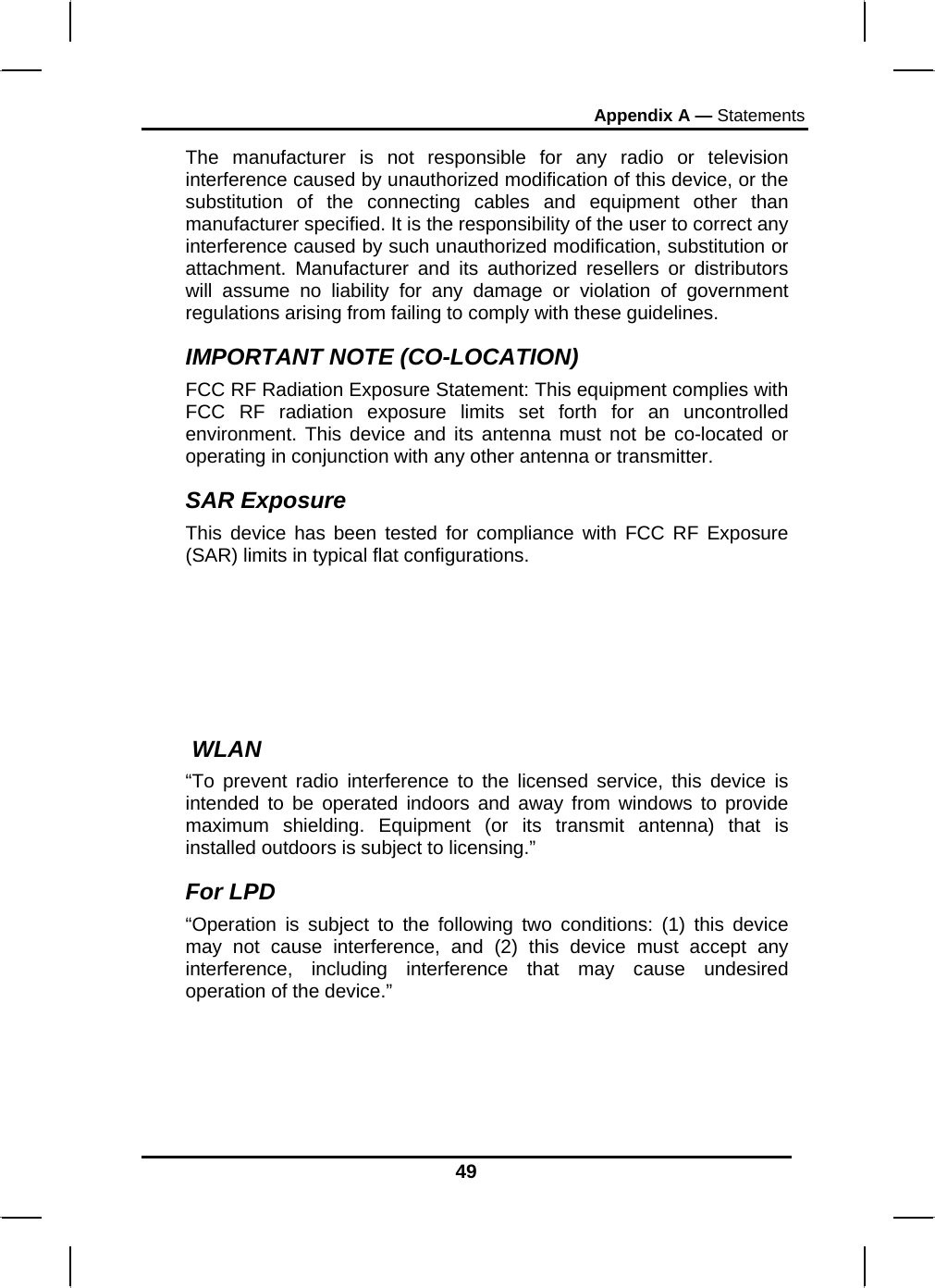 Appendix A — Statements 49 The manufacturer is not responsible for any radio or television interference caused by unauthorized modification of this device, or the substitution of the connecting cables and equipment other than manufacturer specified. It is the responsibility of the user to correct any interference caused by such unauthorized modification, substitution or attachment. Manufacturer and its authorized resellers or distributors will assume no liability for any damage or violation of government regulations arising from failing to comply with these guidelines. IMPORTANT NOTE (CO-LOCATION) FCC RF Radiation Exposure Statement: This equipment complies with FCC RF radiation exposure limits set forth for an uncontrolled environment. This device and its antenna must not be co-located or operating in conjunction with any other antenna or transmitter. SAR Exposure This device has been tested for compliance with FCC RF Exposure (SAR) limits in typical flat configurations.   WLAN “To prevent radio interference to the licensed service, this device is intended to be operated indoors and away from windows to provide maximum shielding. Equipment (or its transmit antenna) that is installed outdoors is subject to licensing.” For LPD “Operation is subject to the following two conditions: (1) this device may not cause interference, and (2) this device must accept any interference, including interference that may cause undesired operation of the device.”  