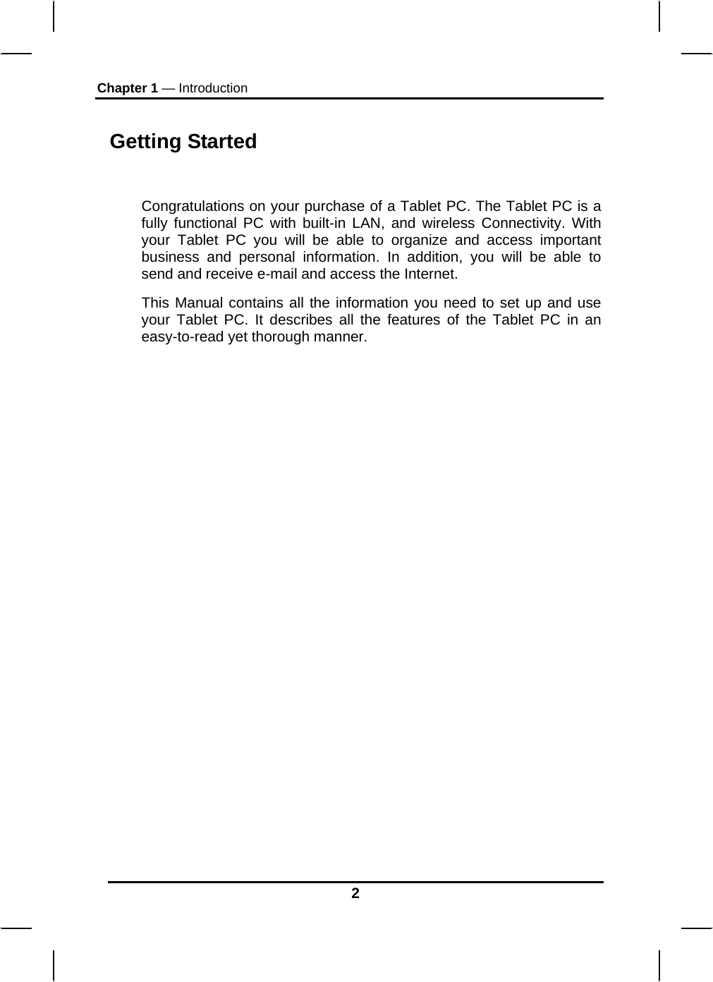 Chapter 1 — Introduction 2 Getting Started  Congratulations on your purchase of a Tablet PC. The Tablet PC is a fully functional PC with built-in LAN, and wireless Connectivity. With your Tablet PC you will be able to organize and access important business and personal information. In addition, you will be able to send and receive e-mail and access the Internet. This Manual contains all the information you need to set up and use your Tablet PC. It describes all the features of the Tablet PC in an easy-to-read yet thorough manner.  