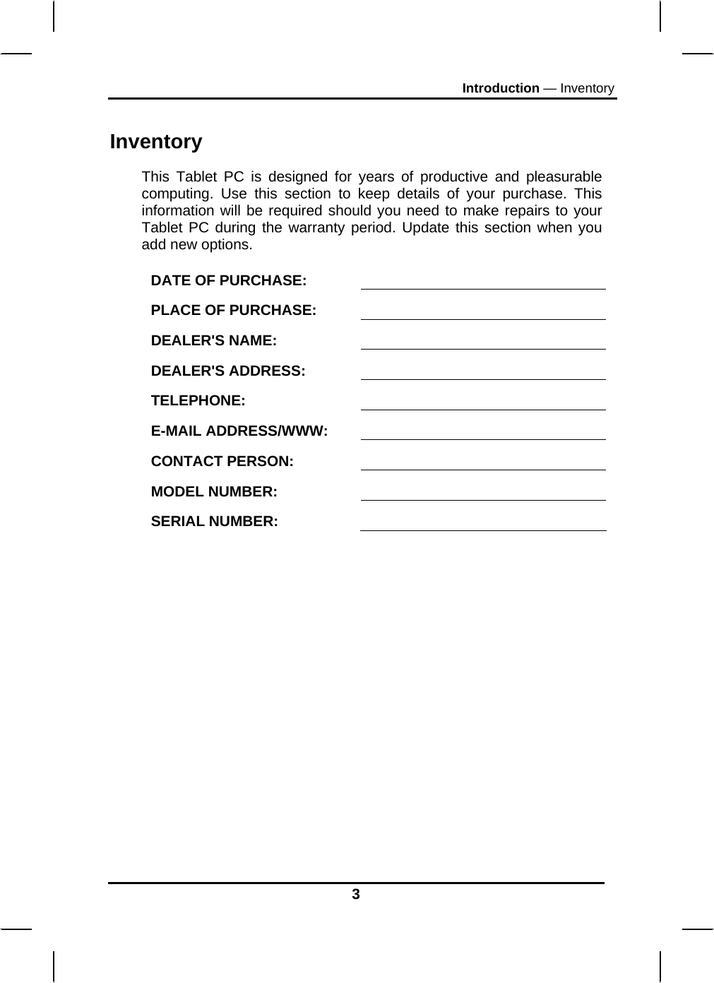 Introduction — Inventory 3 Inventory This Tablet PC is designed for years of productive and pleasurable computing. Use this section to keep details of your purchase. This information will be required should you need to make repairs to your Tablet PC during the warranty period. Update this section when you add new options.  DATE OF PURCHASE:   PLACE OF PURCHASE:   DEALER&apos;S NAME:   DEALER&apos;S ADDRESS:   TELEPHONE:   E-MAIL ADDRESS/WWW:   CONTACT PERSON:   MODEL NUMBER:   SERIAL NUMBER:    