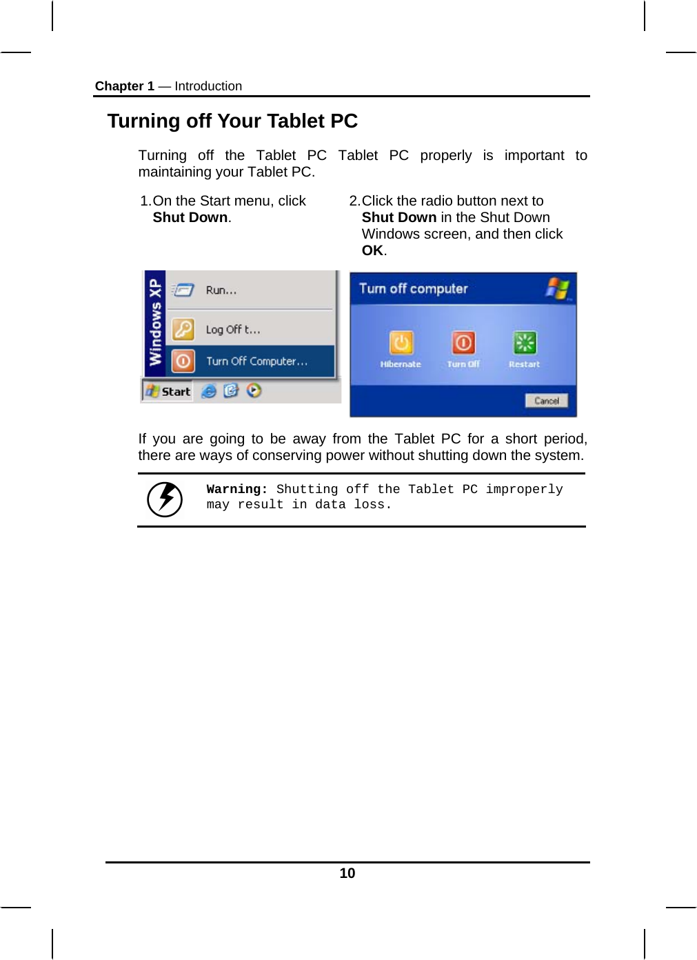 Chapter 1 — Introduction 10 Turning off Your Tablet PC Turning off the Tablet PC Tablet PC properly is important to maintaining your Tablet PC.  1. On the Start menu, click Shut Down.  2. Click the radio button next to Shut Down in the Shut Down Windows screen, and then click OK.  If you are going to be away from the Tablet PC for a short period, there are ways of conserving power without shutting down the system.   Warning: Shutting off the Tablet PC improperly may result in data loss.   