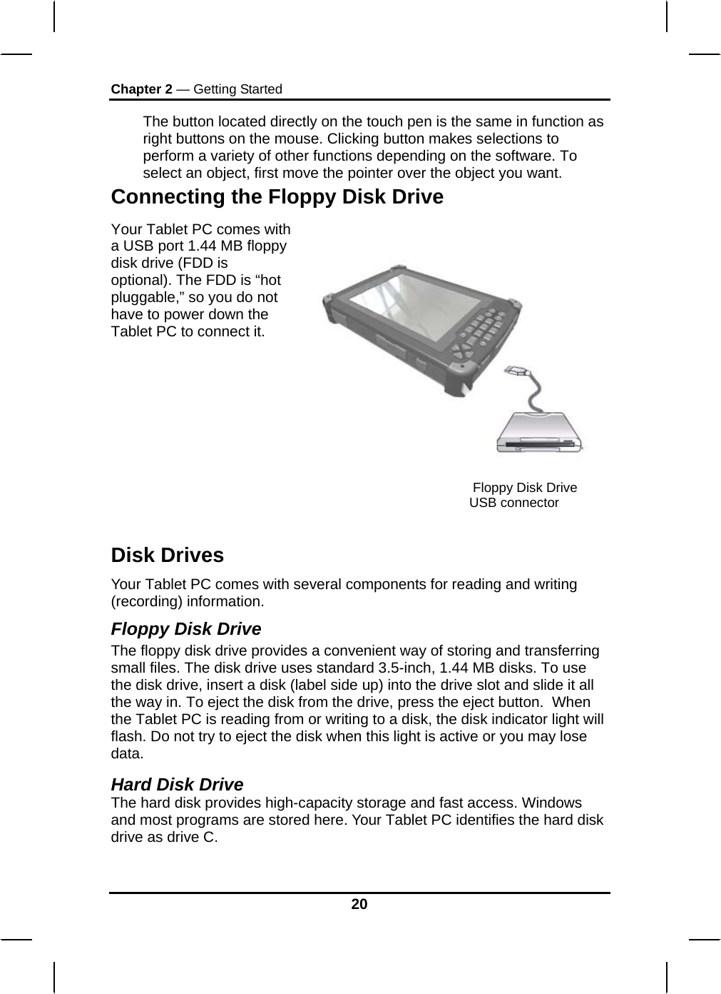 Chapter 2 — Getting Started 20 The button located directly on the touch pen is the same in function as right buttons on the mouse. Clicking button makes selections to perform a variety of other functions depending on the software. To select an object, first move the pointer over the object you want. Connecting the Floppy Disk Drive Your Tablet PC comes with a USB port 1.44 MB floppy disk drive (FDD is optional). The FDD is “hot pluggable,” so you do not have to power down the Tablet PC to connect it.   Disk Drives Your Tablet PC comes with several components for reading and writing (recording) information. Floppy Disk Drive The floppy disk drive provides a convenient way of storing and transferring small files. The disk drive uses standard 3.5-inch, 1.44 MB disks. To use the disk drive, insert a disk (label side up) into the drive slot and slide it all the way in. To eject the disk from the drive, press the eject button.  When the Tablet PC is reading from or writing to a disk, the disk indicator light will flash. Do not try to eject the disk when this light is active or you may lose data.  Hard Disk Drive The hard disk provides high-capacity storage and fast access. Windows and most programs are stored here. Your Tablet PC identifies the hard disk drive as drive C.   Floppy Disk Drive USB connector 