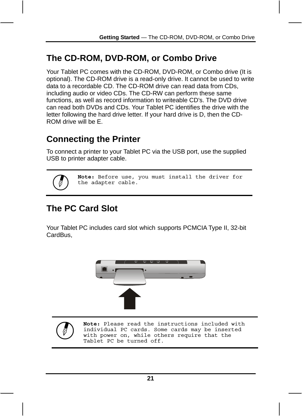 Getting Started — The CD-ROM, DVD-ROM, or Combo Drive 21  The CD-ROM, DVD-ROM, or Combo Drive Your Tablet PC comes with the CD-ROM, DVD-ROM, or Combo drive (It is optional). The CD-ROM drive is a read-only drive. It cannot be used to write data to a recordable CD. The CD-ROM drive can read data from CDs, including audio or video CDs. The CD-RW can perform these same functions, as well as record information to writeable CD&apos;s. The DVD drive can read both DVDs and CDs. Your Tablet PC identifies the drive with the letter following the hard drive letter. If your hard drive is D, then the CD-ROM drive will be E. Connecting the Printer To connect a printer to your Tablet PC via the USB port, use the supplied USB to printer adapter cable.   Note: Before use, you must install the driver for the adapter cable. The PC Card Slot  Your Tablet PC includes card slot which supports PCMCIA Type II, 32-bit CardBus,       Note: Please read the instructions included with individual PC cards. Some cards may be inserted with power on, while others require that the Tablet PC be turned off. 