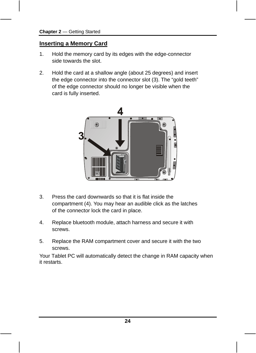 Chapter 2 — Getting Started 24 Inserting a Memory Card 1.  Hold the memory card by its edges with the edge-connector side towards the slot.  2.  Hold the card at a shallow angle (about 25 degrees) and insert the edge connector into the connector slot (3). The “gold teeth” of the edge connector should no longer be visible when the card is fully inserted.     3.  Press the card downwards so that it is flat inside the compartment (4). You may hear an audible click as the latches of the connector lock the card in place. 4.  Replace bluetooth module, attach harness and secure it with screws. 5.  Replace the RAM compartment cover and secure it with the two screws. Your Tablet PC will automatically detect the change in RAM capacity when it restarts.     