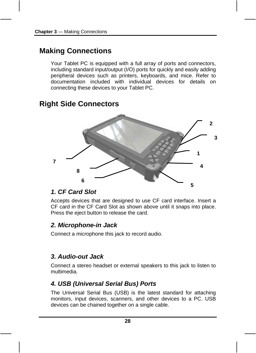 Chapter 3 — Making Connections 28 Making Connections Your Tablet PC is equipped with a full array of ports and connectors, including standard input/output (I/O) ports for quickly and easily adding peripheral devices such as printers, keyboards, and mice. Refer to documentation included with individual devices for details on connecting these devices to your Tablet PC.  Right Side Connectors  1. CF Card Slot Accepts devices that are designed to use CF card interface. Insert a CF card in the CF Card Slot as shown above until it snaps into place. Press the eject button to release the card. 2. Microphone-in Jack Connect a microphone this jack to record audio.  3. Audio-out Jack Connect a stereo headset or external speakers to this jack to listen to multimedia. 4. USB (Universal Serial Bus) Ports The Universal Serial Bus (USB) is the latest standard for attaching monitors, input devices, scanners, and other devices to a PC. USB devices can be chained together on a single cable. 3 2 1 4 5 6 8 7 