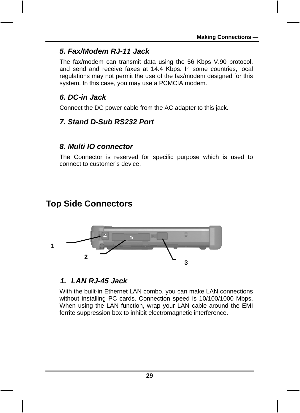 Making Connections — 29 5. Fax/Modem RJ-11 Jack The fax/modem can transmit data using the 56 Kbps V.90 protocol, and send and receive faxes at 14.4 Kbps. In some countries, local regulations may not permit the use of the fax/modem designed for this system. In this case, you may use a PCMCIA modem.  6. DC-in Jack Connect the DC power cable from the AC adapter to this jack. 7. Stand D-Sub RS232 Port  8. Multi IO connector  The Connector is reserved for specific purpose which is used to connect to customer’s device.  Top Side Connectors      1.  LAN RJ-45 Jack With the built-in Ethernet LAN combo, you can make LAN connections without installing PC cards. Connection speed is 10/100/1000 Mbps. When using the LAN function, wrap your LAN cable around the EMI ferrite suppression box to inhibit electromagnetic interference.   1 2  3 