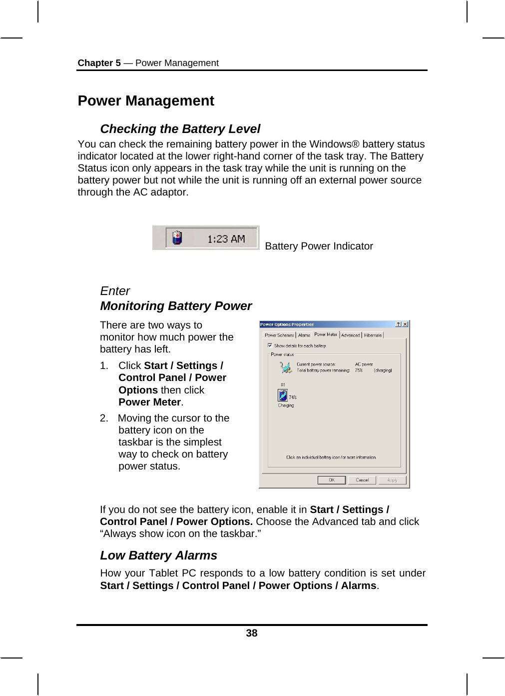 Chapter 5 — Power Management 38 Power Management Checking the Battery Level You can check the remaining battery power in the Windows® battery status indicator located at the lower right-hand corner of the task tray. The Battery Status icon only appears in the task tray while the unit is running on the battery power but not while the unit is running off an external power source through the AC adaptor.    Battery Power Indicator   EnterMonitoring Battery Power There are two ways to monitor how much power the battery has left. 1. Click Start / Settings / Control Panel / Power Options then click Power Meter. 2.  Moving the cursor to the battery icon on the taskbar is the simplest way to check on battery power status.   If you do not see the battery icon, enable it in Start / Settings / Control Panel / Power Options. Choose the Advanced tab and click “Always show icon on the taskbar.” Low Battery Alarms How your Tablet PC responds to a low battery condition is set under Start / Settings / Control Panel / Power Options / Alarms.  