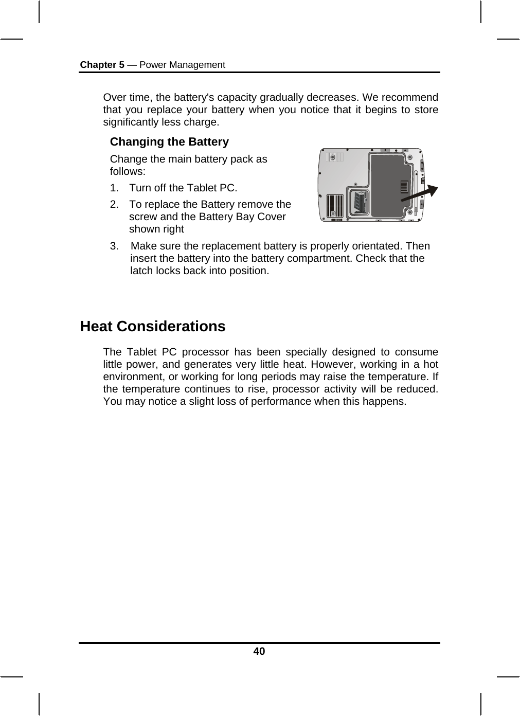 Chapter 5 — Power Management 40  Over time, the battery&apos;s capacity gradually decreases. We recommend that you replace your battery when you notice that it begins to store significantly less charge. Changing the Battery Change the main battery pack as follows: 1.  Turn off the Tablet PC.  2.  To replace the Battery remove the screw and the Battery Bay Cover shown right    3.    Make sure the replacement battery is properly orientated. Then insert the battery into the battery compartment. Check that the latch locks back into position.  Heat Considerations The Tablet PC processor has been specially designed to consume little power, and generates very little heat. However, working in a hot environment, or working for long periods may raise the temperature. If the temperature continues to rise, processor activity will be reduced. You may notice a slight loss of performance when this happens.           