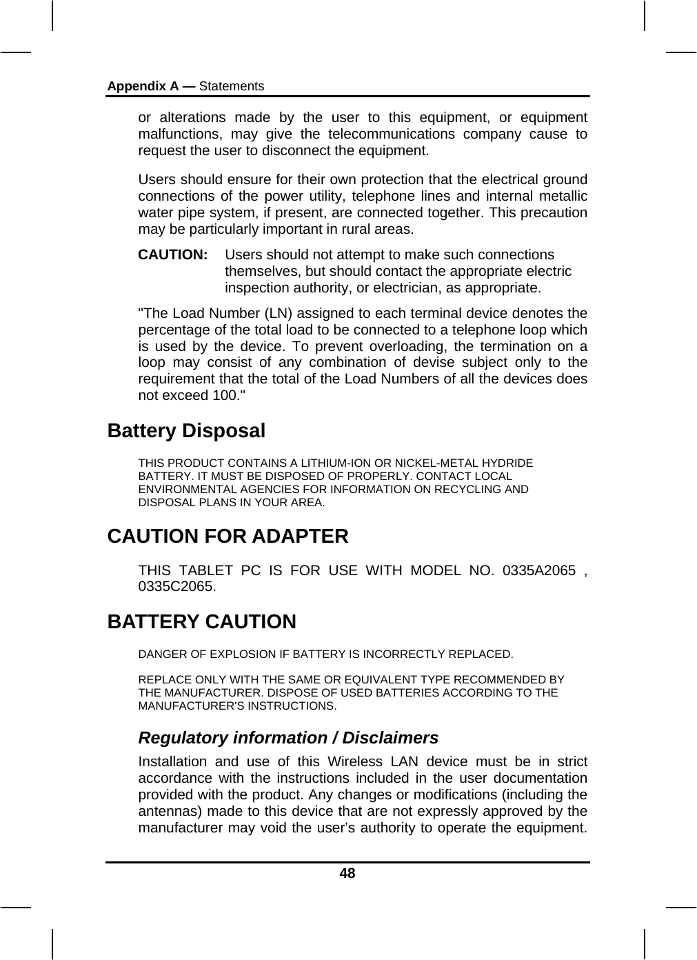 Appendix A — Statements 48 or alterations made by the user to this equipment, or equipment malfunctions, may give the telecommunications company cause to request the user to disconnect the equipment. Users should ensure for their own protection that the electrical ground connections of the power utility, telephone lines and internal metallic water pipe system, if present, are connected together. This precaution may be particularly important in rural areas. CAUTION:  Users should not attempt to make such connections themselves, but should contact the appropriate electric inspection authority, or electrician, as appropriate. &quot;The Load Number (LN) assigned to each terminal device denotes the percentage of the total load to be connected to a telephone loop which is used by the device. To prevent overloading, the termination on a loop may consist of any combination of devise subject only to the requirement that the total of the Load Numbers of all the devices does not exceed 100.&quot; Battery Disposal THIS PRODUCT CONTAINS A LITHIUM-ION OR NICKEL-METAL HYDRIDE BATTERY. IT MUST BE DISPOSED OF PROPERLY. CONTACT LOCAL ENVIRONMENTAL AGENCIES FOR INFORMATION ON RECYCLING AND DISPOSAL PLANS IN YOUR AREA. CAUTION FOR ADAPTER THIS TABLET PC IS FOR USE WITH MODEL NO. 0335A2065 , 0335C2065. BATTERY CAUTION DANGER OF EXPLOSION IF BATTERY IS INCORRECTLY REPLACED. REPLACE ONLY WITH THE SAME OR EQUIVALENT TYPE RECOMMENDED BY THE MANUFACTURER. DISPOSE OF USED BATTERIES ACCORDING TO THE MANUFACTURER&apos;S INSTRUCTIONS. Regulatory information / Disclaimers Installation and use of this Wireless LAN device must be in strict accordance with the instructions included in the user documentation provided with the product. Any changes or modifications (including the antennas) made to this device that are not expressly approved by the manufacturer may void the user’s authority to operate the equipment. 