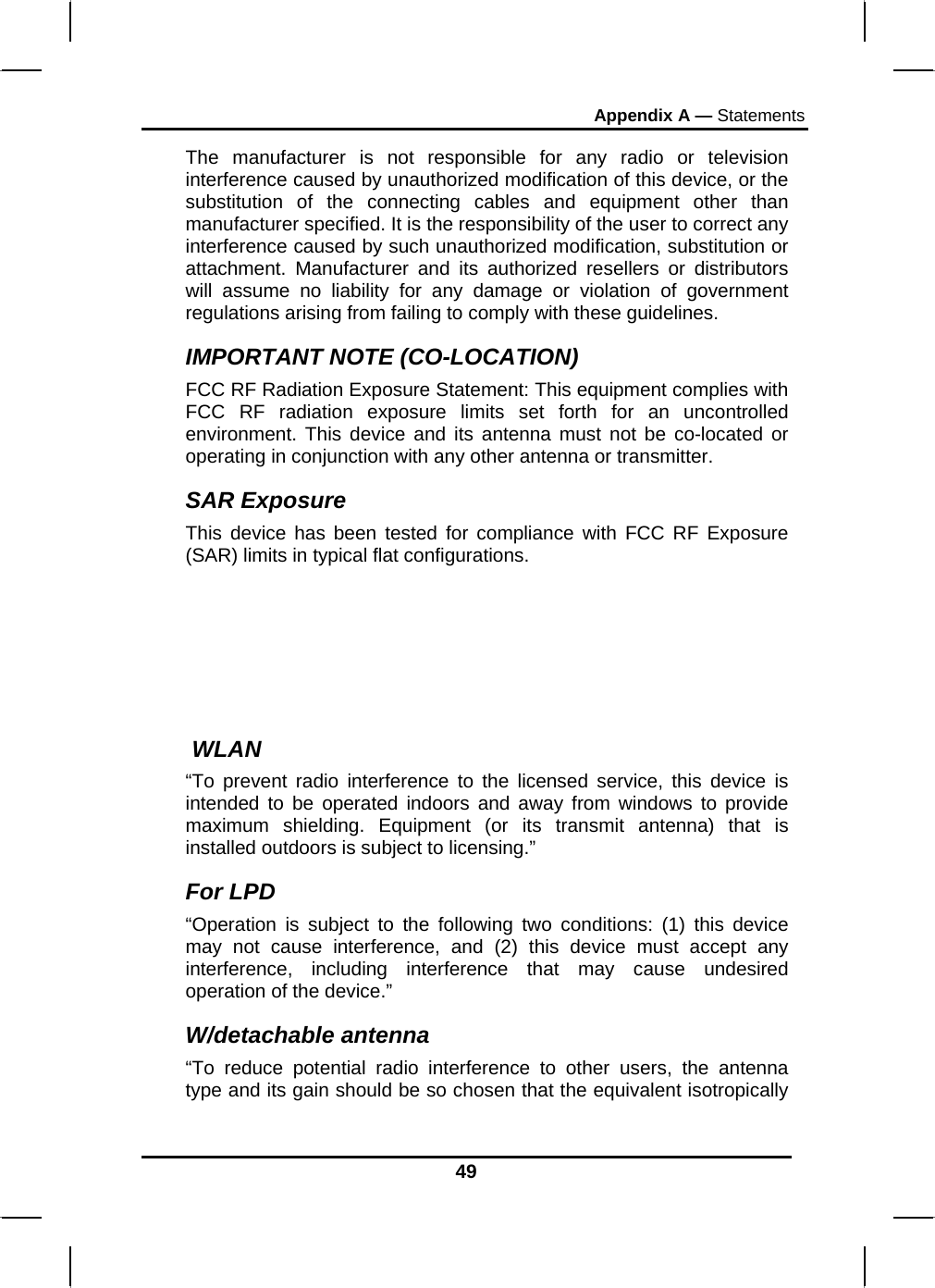 Appendix A — Statements 49 The manufacturer is not responsible for any radio or television interference caused by unauthorized modification of this device, or the substitution of the connecting cables and equipment other than manufacturer specified. It is the responsibility of the user to correct any interference caused by such unauthorized modification, substitution or attachment. Manufacturer and its authorized resellers or distributors will assume no liability for any damage or violation of government regulations arising from failing to comply with these guidelines. IMPORTANT NOTE (CO-LOCATION) FCC RF Radiation Exposure Statement: This equipment complies with FCC RF radiation exposure limits set forth for an uncontrolled environment. This device and its antenna must not be co-located or operating in conjunction with any other antenna or transmitter. SAR Exposure This device has been tested for compliance with FCC RF Exposure (SAR) limits in typical flat configurations.   WLAN “To prevent radio interference to the licensed service, this device is intended to be operated indoors and away from windows to provide maximum shielding. Equipment (or its transmit antenna) that is installed outdoors is subject to licensing.” For LPD “Operation is subject to the following two conditions: (1) this device may not cause interference, and (2) this device must accept any interference, including interference that may cause undesired operation of the device.”  W/detachable antenna “To reduce potential radio interference to other users, the antenna type and its gain should be so chosen that the equivalent isotropically 