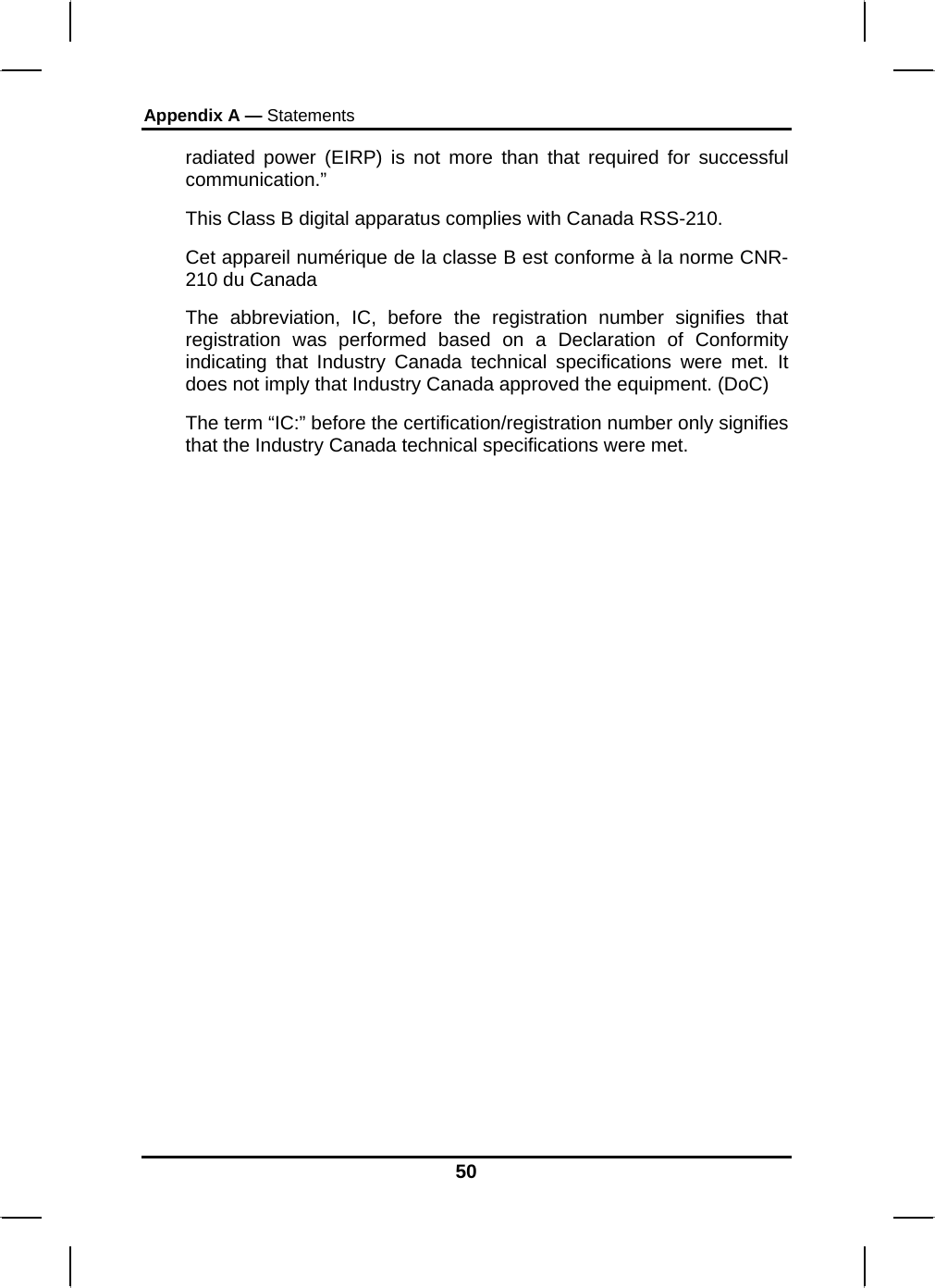 Appendix A — Statements 50 radiated power (EIRP) is not more than that required for successful communication.”  This Class B digital apparatus complies with Canada RSS-210. Cet appareil numérique de la classe B est conforme à la norme CNR-210 du Canada The abbreviation, IC, before the registration number signifies that registration was performed based on a Declaration of Conformity indicating that Industry Canada technical specifications were met. It does not imply that Industry Canada approved the equipment. (DoC) The term “IC:” before the certification/registration number only signifies that the Industry Canada technical specifications were met.  