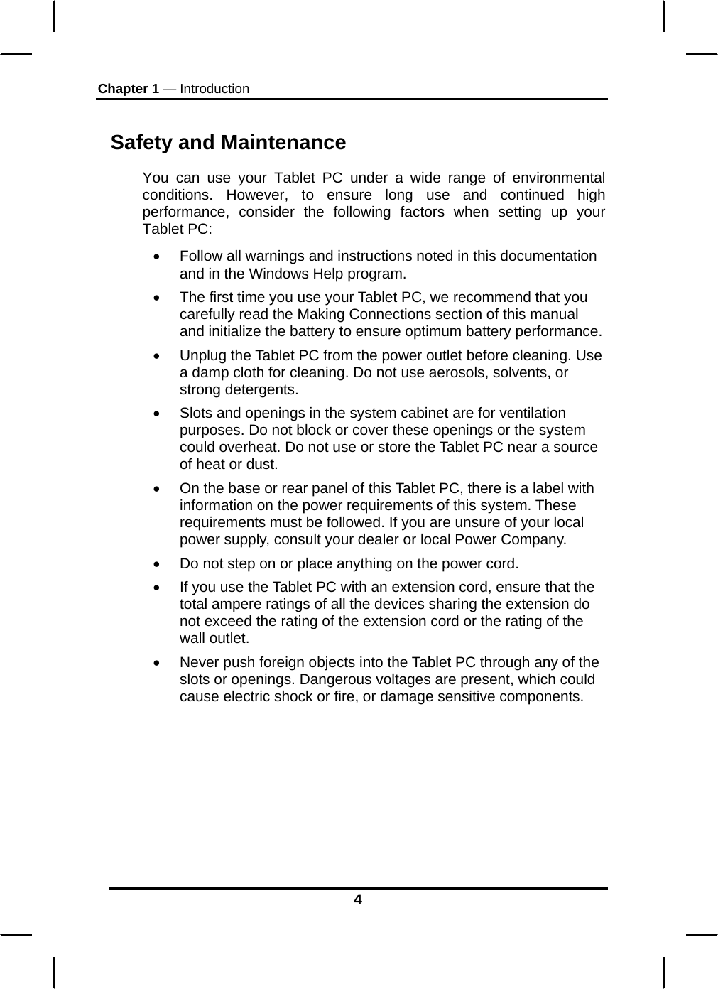 Chapter 1 — Introduction 4 Safety and Maintenance You can use your Tablet PC under a wide range of environmental conditions. However, to ensure long use and continued high performance, consider the following factors when setting up your Tablet PC:  •  Follow all warnings and instructions noted in this documentation and in the Windows Help program. •  The first time you use your Tablet PC, we recommend that you carefully read the Making Connections section of this manual and initialize the battery to ensure optimum battery performance. •  Unplug the Tablet PC from the power outlet before cleaning. Use a damp cloth for cleaning. Do not use aerosols, solvents, or strong detergents. •  Slots and openings in the system cabinet are for ventilation purposes. Do not block or cover these openings or the system could overheat. Do not use or store the Tablet PC near a source of heat or dust. •  On the base or rear panel of this Tablet PC, there is a label with information on the power requirements of this system. These requirements must be followed. If you are unsure of your local power supply, consult your dealer or local Power Company. •  Do not step on or place anything on the power cord. •  If you use the Tablet PC with an extension cord, ensure that the total ampere ratings of all the devices sharing the extension do not exceed the rating of the extension cord or the rating of the wall outlet. •  Never push foreign objects into the Tablet PC through any of the slots or openings. Dangerous voltages are present, which could cause electric shock or fire, or damage sensitive components.       