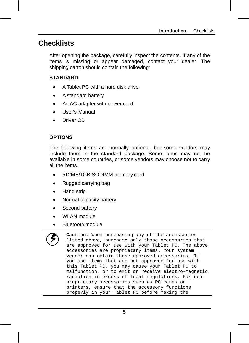 Introduction — Checklists 5 Checklists After opening the package, carefully inspect the contents. If any of the items is missing or appear damaged, contact your dealer. The shipping carton should contain the following: STANDARD •  A Tablet PC with a hard disk drive  •  A standard battery •  An AC adapter with power cord • User&apos;s Manual • Driver CD  OPTIONS The following items are normally optional, but some vendors may include them in the standard package. Some items may not be available in some countries, or some vendors may choose not to carry all the items. •  512MB/1GB SODIMM memory card •  Rugged carrying bag  • Hand strip •  Normal capacity battery • Second battery • WLAN module • Bluetooth module  Caution: When purchasing any of the accessories listed above, purchase only those accessories that are approved for use with your Tablet PC. The above accessories are proprietary items. Your system vendor can obtain these approved accessories. If you use items that are not approved for use with this Tablet PC, you may cause your Tablet PC to malfunction, or to emit or receive electro-magnetic radiation in excess of local regulations. For non-proprietary accessories such as PC cards or printers, ensure that the accessory functions properly in your Tablet PC before making the 