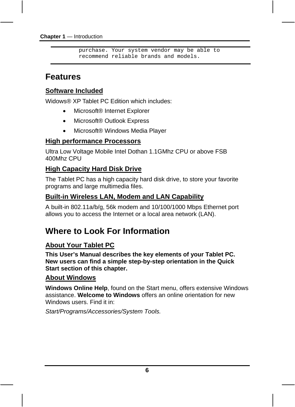 Chapter 1 — Introduction 6 purchase. Your system vendor may be able to recommend reliable brands and models. Features Software Included Widows® XP Tablet PC Edition which includes: •  Microsoft® Internet Explorer •  Microsoft® Outlook Express •  Microsoft® Windows Media Player High performance Processors Ultra Low Voltage Mobile Intel Dothan 1.1GMhz CPU or above FSB 400Mhz CPU High Capacity Hard Disk Drive The Tablet PC has a high capacity hard disk drive, to store your favorite programs and large multimedia files. Built-in Wireless LAN, Modem and LAN Capability A built-in 802.11a/b/g, 56k modem and 10/100/1000 Mbps Ethernet port allows you to access the Internet or a local area network (LAN). Where to Look For Information About Your Tablet PC This User’s Manual describes the key elements of your Tablet PC. New users can find a simple step-by-step orientation in the Quick Start section of this chapter. About Windows Windows Online Help, found on the Start menu, offers extensive Windows assistance. Welcome to Windows offers an online orientation for new Windows users. Find it in: Start/Programs/Accessories/System Tools.      