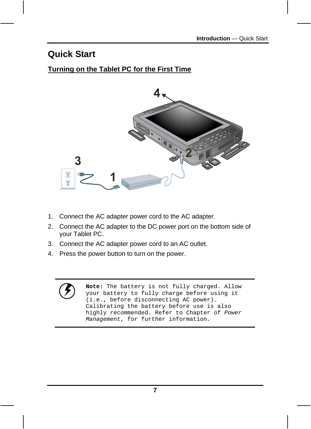 Introduction — Quick Start Quick Start Turning on the Tablet PC for the First Time     1.  Connect the AC adapter power cord to the AC adapter. 2.  Connect the AC adapter to the DC power port on the bottom side of your Tablet PC. 3.  Connect the AC adapter power cord to an AC outlet. 4.  Press the power button to turn on the power.    Note: The battery is not fully charged. Allow your battery to fully charge before using it (i.e., before disconnecting AC power). Calibrating the battery before use is also highly recommended. Refer to Chapter of Power Management, for further information.    7 