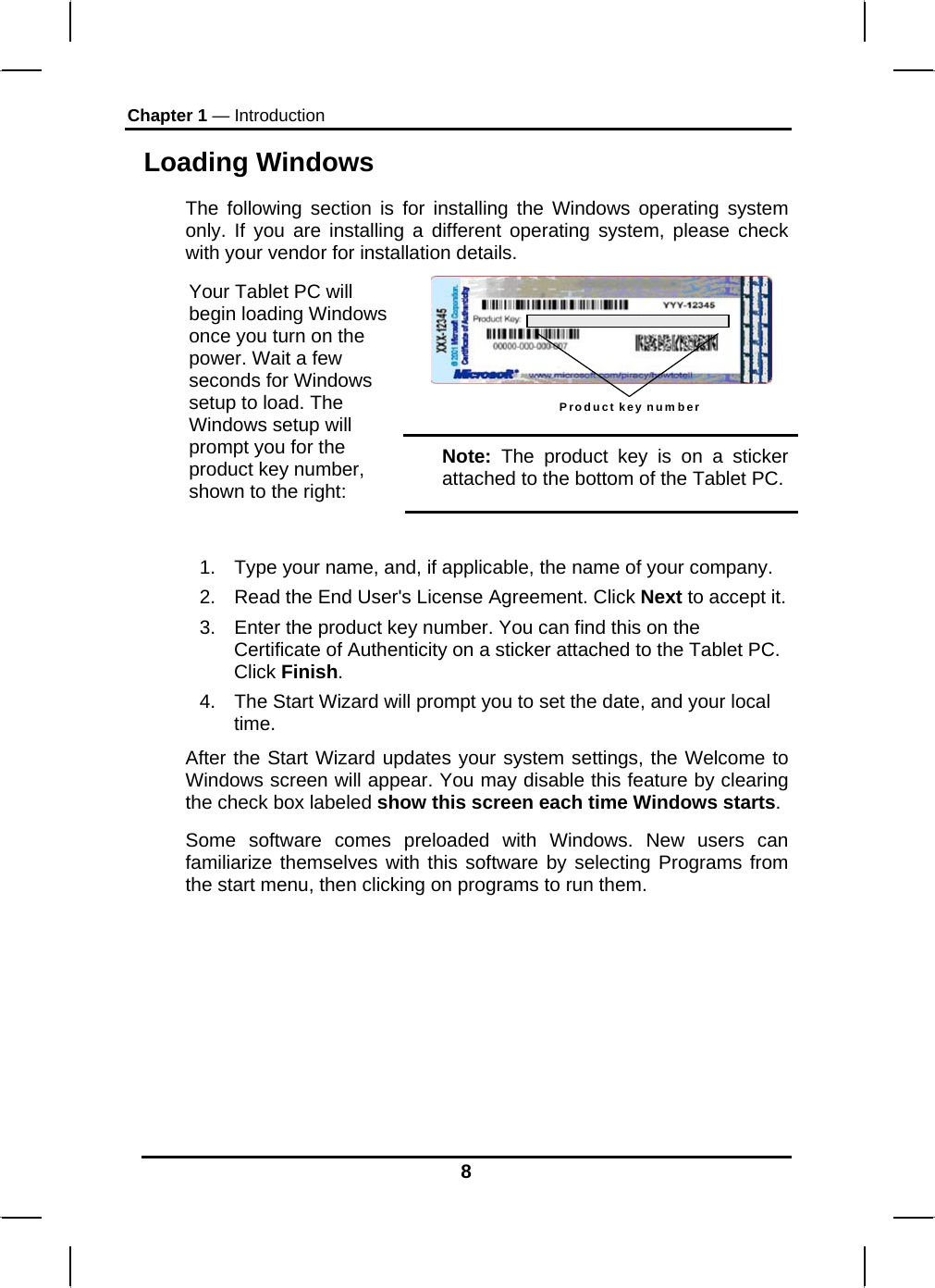 Chapter 1 — Introduction Loading Windows  The following section is for installing the Windows operating system only. If you are installing a different operating system, please check with your vendor for installation details. Product key number  Your Tablet PC will begin loading Windows once you turn on the power. Wait a few seconds for Windows setup to load. The Windows setup will prompt you for the product key number, shown to the right: Note: The product key is on a sticker attached to the bottom of the Tablet PC.  1.  Type your name, and, if applicable, the name of your company. 2.  Read the End User&apos;s License Agreement. Click Next to accept it. 3.  Enter the product key number. You can find this on the Certificate of Authenticity on a sticker attached to the Tablet PC. Click Finish. 4.  The Start Wizard will prompt you to set the date, and your local time.  After the Start Wizard updates your system settings, the Welcome to Windows screen will appear. You may disable this feature by clearing the check box labeled show this screen each time Windows starts.  Some software comes preloaded with Windows. New users can familiarize themselves with this software by selecting Programs from the start menu, then clicking on programs to run them.       8 