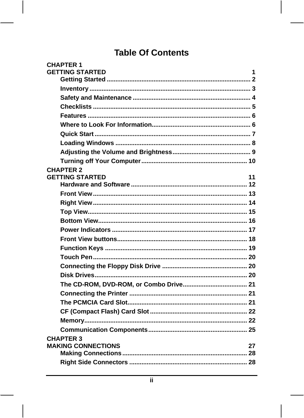  Table Of Contents CHAPTER 1   GETTING STARTED  1 Getting Started ................................................................................... 2 Inventory ............................................................................................. 3 Safety and Maintenance .................................................................... 4 Checklists ........................................................................................... 5 Features .............................................................................................. 6 Where to Look For Information......................................................... 6 Quick Start.......................................................................................... 7 Loading Windows .............................................................................. 8 Adjusting the Volume and Brightness............................................. 9 Turning off Your Computer............................................................. 10 CHAPTER 2   GETTING STARTED  11 Hardware and Software ................................................................... 12 Front View......................................................................................... 13 Right View......................................................................................... 14 Top View............................................................................................ 15 Bottom View...................................................................................... 16 Power Indicators .............................................................................. 17 Front View buttons........................................................................... 18 Function Keys .................................................................................. 19 Touch Pen......................................................................................... 20 Connecting the Floppy Disk Drive ................................................. 20 Disk Drives........................................................................................ 20 The CD-ROM, DVD-ROM, or Combo Drive..................................... 21 Connecting the Printer .................................................................... 21 The PCMCIA Card Slot..................................................................... 21 CF (Compact Flash) Card Slot ........................................................ 22 Memory.............................................................................................. 22 Communication Components......................................................... 25 CHAPTER 3   MAKING CONNECTIONS  27 Making Connections........................................................................ 28 Right Side Connectors .................................................................... 28 ii 