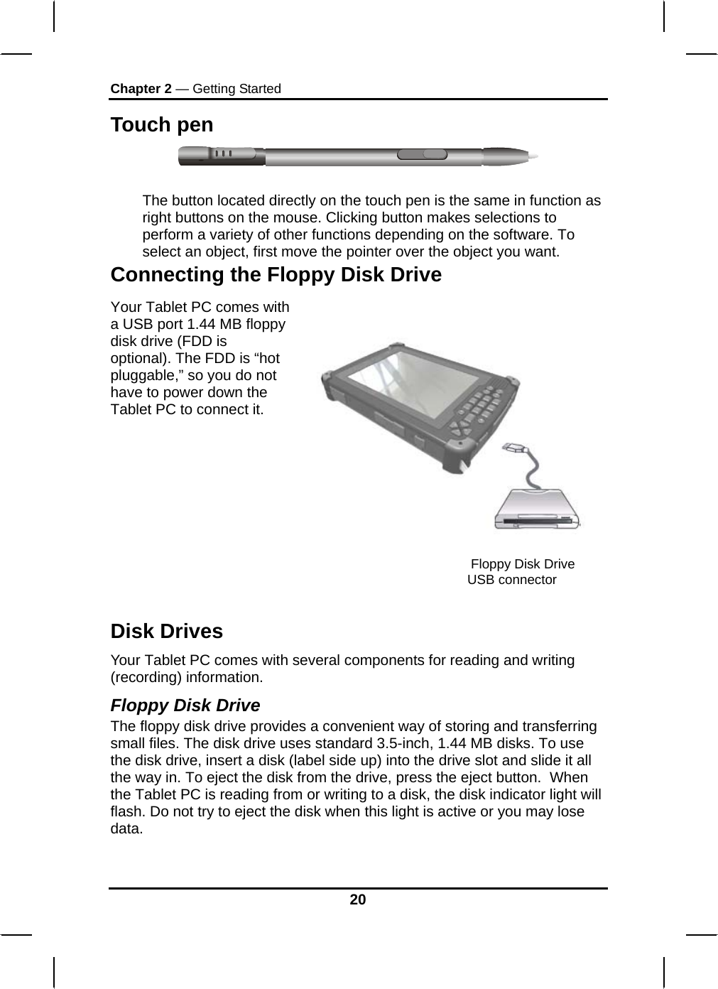 Chapter 2 — Getting Started Touch pen   The button located directly on the touch pen is the same in function as right buttons on the mouse. Clicking button makes selections to perform a variety of other functions depending on the software. To select an object, first move the pointer over the object you want. Connecting the Floppy Disk Drive Your Tablet PC comes with a USB port 1.44 MB floppy disk drive (FDD is optional). The FDD is “hot pluggable,” so you do not have to power down the Tablet PC to connect it.    Floppy Disk Drive USB connector Disk Drives Your Tablet PC comes with several components for reading and writing (recording) information. Floppy Disk Drive The floppy disk drive provides a convenient way of storing and transferring small files. The disk drive uses standard 3.5-inch, 1.44 MB disks. To use the disk drive, insert a disk (label side up) into the drive slot and slide it all the way in. To eject the disk from the drive, press the eject button.  When the Tablet PC is reading from or writing to a disk, the disk indicator light will flash. Do not try to eject the disk when this light is active or you may lose data.  20 