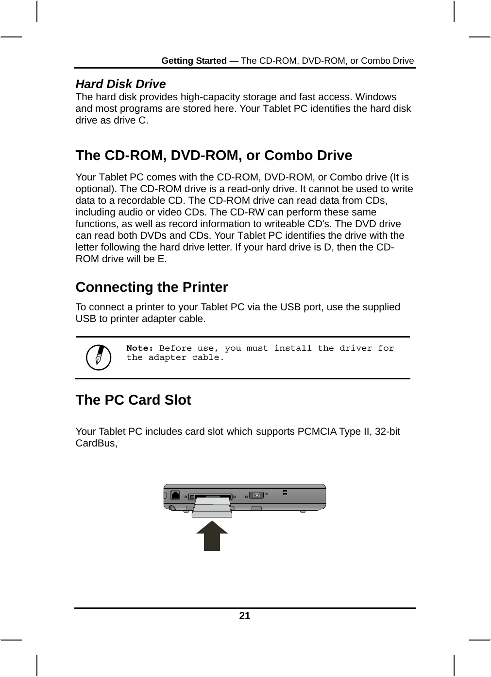 Getting Started — The CD-ROM, DVD-ROM, or Combo Drive Hard Disk Drive The hard disk provides high-capacity storage and fast access. Windows and most programs are stored here. Your Tablet PC identifies the hard disk drive as drive C.   The CD-ROM, DVD-ROM, or Combo Drive Your Tablet PC comes with the CD-ROM, DVD-ROM, or Combo drive (It is optional). The CD-ROM drive is a read-only drive. It cannot be used to write data to a recordable CD. The CD-ROM drive can read data from CDs, including audio or video CDs. The CD-RW can perform these same functions, as well as record information to writeable CD&apos;s. The DVD drive can read both DVDs and CDs. Your Tablet PC identifies the drive with the letter following the hard drive letter. If your hard drive is D, then the CD-ROM drive will be E. Connecting the Printer To connect a printer to your Tablet PC via the USB port, use the supplied USB to printer adapter cable.   Note: Before use, you must install the driver for the adapter cable. The PC Card Slot  Your Tablet PC includes card slot which supports PCMCIA Type II, 32-bit CardBus,       21 