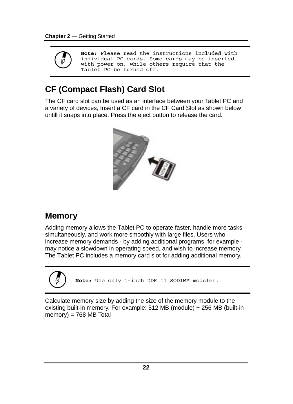 Chapter 2 — Getting Started Note: Please read the instructions included with individual PC cards. Some cards may be inserted with power on, while others require that the Tablet PC be turned off. CF (Compact Flash) Card Slot The CF card slot can be used as an interface between your Tablet PC and a variety of devices, Insert a CF card in the CF Card Slot as shown below untill it snaps into place. Press the eject button to release the card.     Memory Adding memory allows the Tablet PC to operate faster, handle more tasks simultaneously, and work more smoothly with large files. Users who increase memory demands - by adding additional programs, for example - may notice a slowdown in operating speed, and wish to increase memory. The Tablet PC includes a memory card slot for adding additional memory.    Note: Use only 1-inch DDR II SODIMM modules. Calculate memory size by adding the size of the memory module to the existing built-in memory. For example: 512 MB (module) + 256 MB (built-in memory) = 768 MB Total    22 