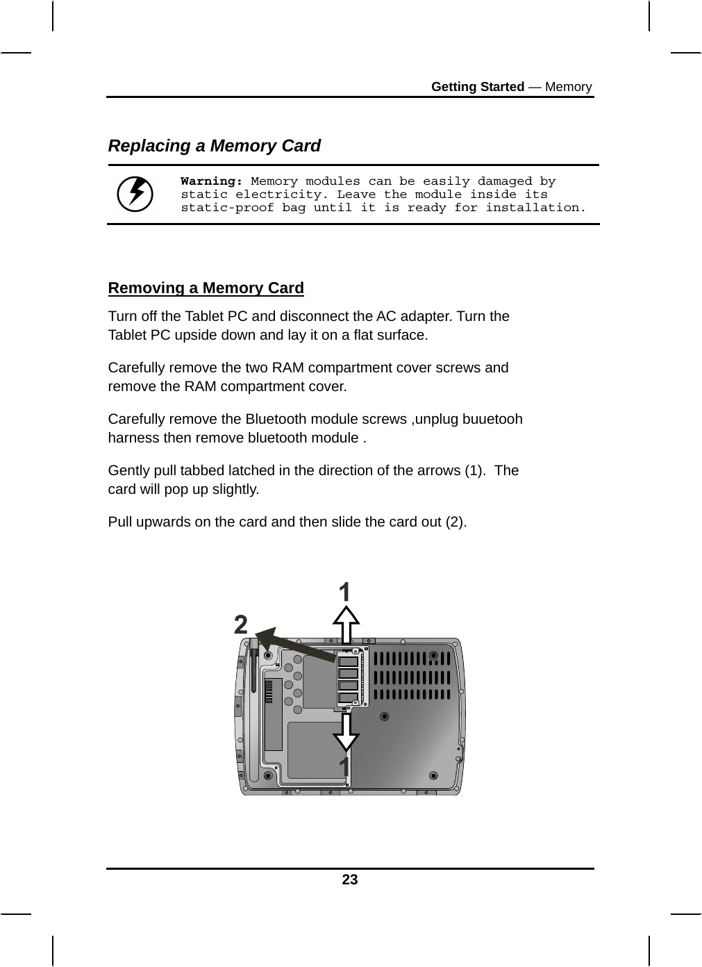 Getting Started — Memory  Replacing a Memory Card  Warning: Memory modules can be easily damaged by static electricity. Leave the module inside its static-proof bag until it is ready for installation.   Removing a Memory Card Turn off the Tablet PC and disconnect the AC adapter. Turn the Tablet PC upside down and lay it on a flat surface.  Carefully remove the two RAM compartment cover screws and remove the RAM compartment cover. Carefully remove the Bluetooth module screws ,unplug buuetooh harness then remove bluetooth module . Gently pull tabbed latched in the direction of the arrows (1).  The card will pop up slightly. Pull upwards on the card and then slide the card out (2).      23 