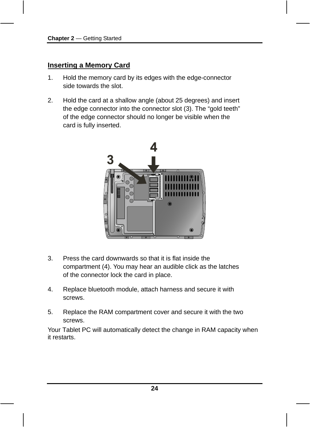 Chapter 2 — Getting Started  Inserting a Memory Card 1.  Hold the memory card by its edges with the edge-connector side towards the slot.  2.  Hold the card at a shallow angle (about 25 degrees) and insert the edge connector into the connector slot (3). The “gold teeth” of the edge connector should no longer be visible when the card is fully inserted.     3.  Press the card downwards so that it is flat inside the compartment (4). You may hear an audible click as the latches of the connector lock the card in place. 4.  Replace bluetooth module, attach harness and secure it with screws. 5.  Replace the RAM compartment cover and secure it with the two screws. Your Tablet PC will automatically detect the change in RAM capacity when it restarts.    24 