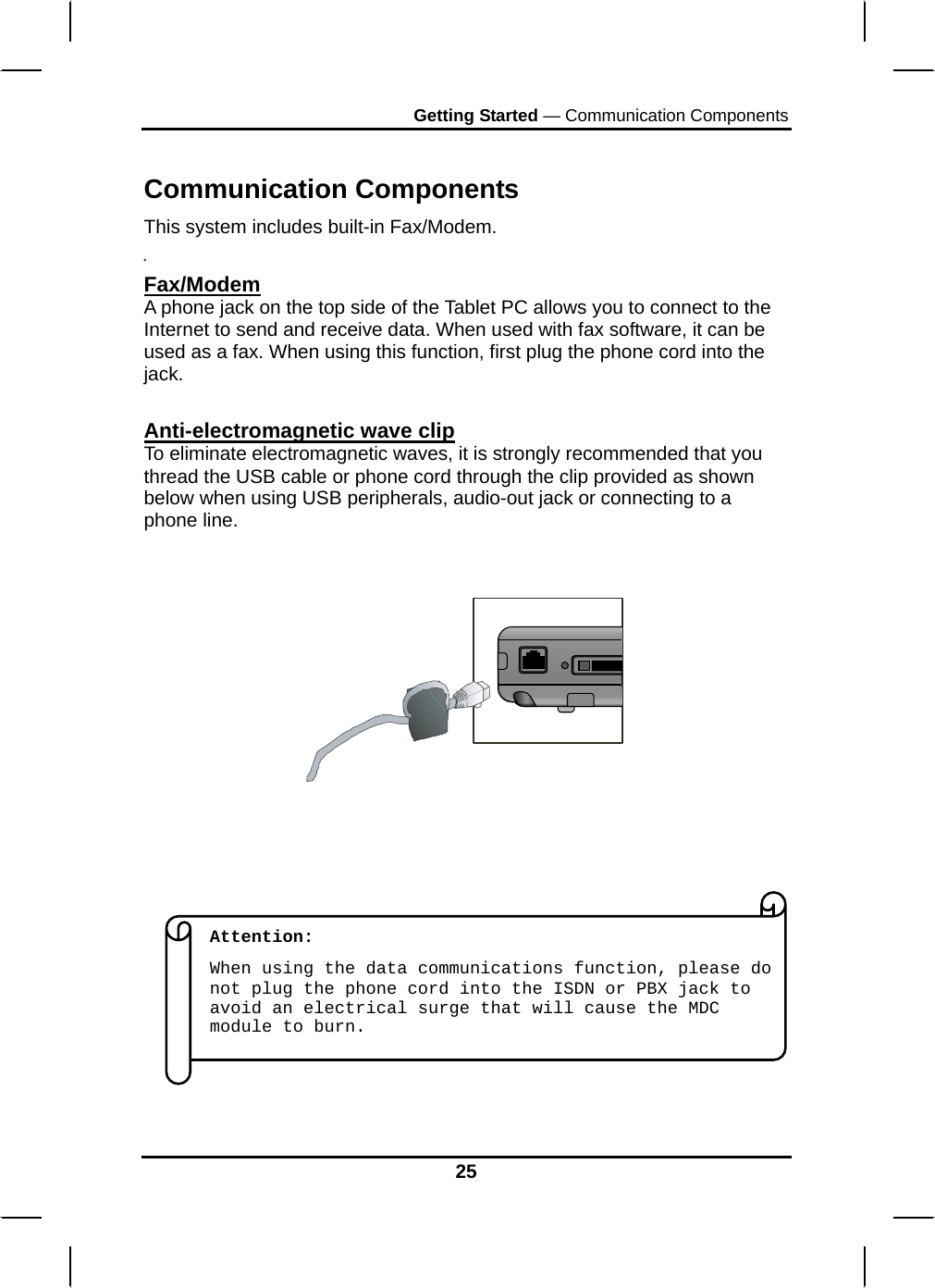 Getting Started — Communication Components  Communication Components This system includes built-in Fax/Modem.  Fax/Modem A phone jack on the top side of the Tablet PC allows you to connect to the Internet to send and receive data. When used with fax software, it can be used as a fax. When using this function, first plug the phone cord into the jack.   Anti-electromagnetic wave clip To eliminate electromagnetic waves, it is strongly recommended that you thread the USB cable or phone cord through the clip provided as shown below when using USB peripherals, audio-out jack or connecting to a phone line.                    Attention:  When using the data communications function, please do not plug the phone cord into the ISDN or PBX jack to avoid an electrical surge that will cause the MDC module to burn. 25 