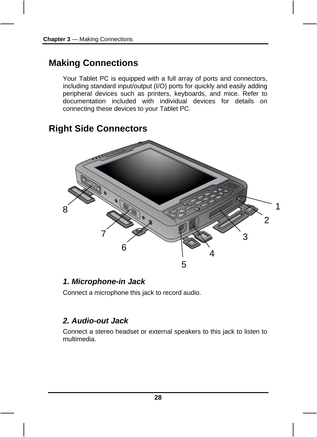 Chapter 3 — Making Connections Making Connections Your Tablet PC is equipped with a full array of ports and connectors, including standard input/output (I/O) ports for quickly and easily adding peripheral devices such as printers, keyboards, and mice. Refer to documentation included with individual devices for details on connecting these devices to your Tablet PC.  Right Side Connectors 12346578 1. Microphone-in Jack Connect a microphone this jack to record audio.  2. Audio-out Jack Connect a stereo headset or external speakers to this jack to listen to multimedia. 28 