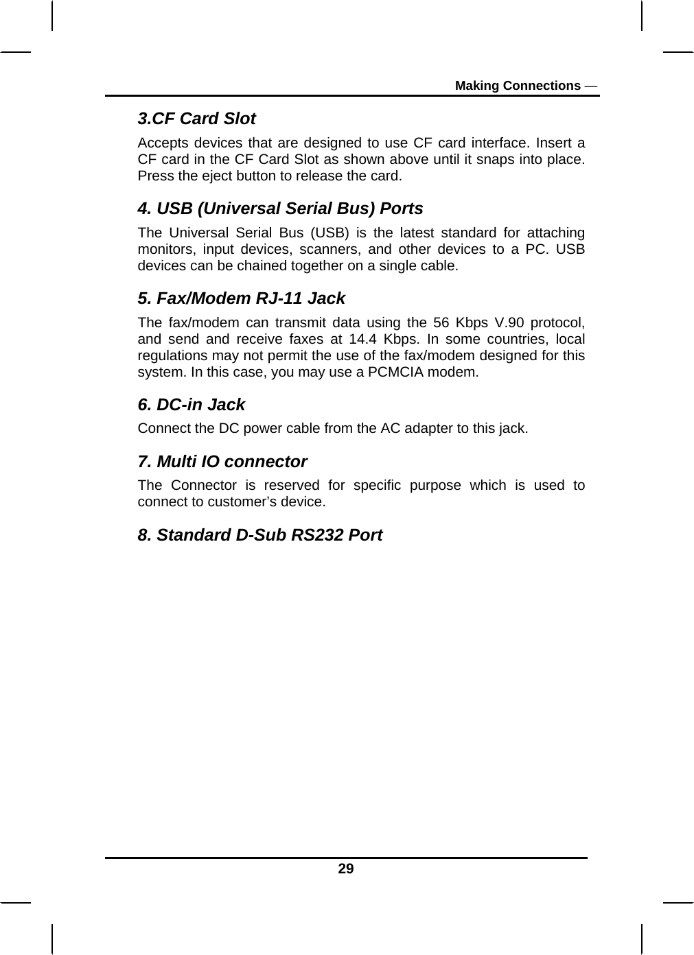 Making Connections — 3.CF Card Slot Accepts devices that are designed to use CF card interface. Insert a CF card in the CF Card Slot as shown above until it snaps into place. Press the eject button to release the card. 4. USB (Universal Serial Bus) Ports The Universal Serial Bus (USB) is the latest standard for attaching monitors, input devices, scanners, and other devices to a PC. USB devices can be chained together on a single cable. 5. Fax/Modem RJ-11 Jack The fax/modem can transmit data using the 56 Kbps V.90 protocol, and send and receive faxes at 14.4 Kbps. In some countries, local regulations may not permit the use of the fax/modem designed for this system. In this case, you may use a PCMCIA modem.  6. DC-in Jack Connect the DC power cable from the AC adapter to this jack. 7. Multi IO connector  The Connector is reserved for specific purpose which is used to connect to customer’s device. 8. Standard D-Sub RS232 Port  29 