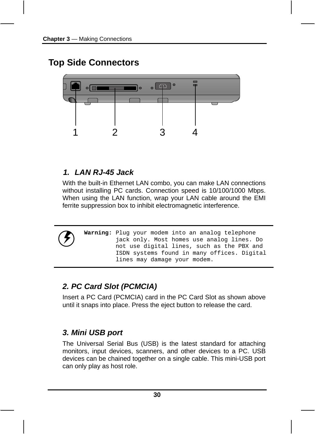 Chapter 3 — Making Connections Top Side Connectors 12 34    1.  LAN RJ-45 Jack With the built-in Ethernet LAN combo, you can make LAN connections without installing PC cards. Connection speed is 10/100/1000 Mbps. When using the LAN function, wrap your LAN cable around the EMI ferrite suppression box to inhibit electromagnetic interference.   Warning: Plug your modem into an analog telephone jack only. Most homes use analog lines. Do not use digital lines, such as the PBX and ISDN systems found in many offices. Digital lines may damage your modem.  2. PC Card Slot (PCMCIA) Insert a PC Card (PCMCIA) card in the PC Card Slot as shown above until it snaps into place. Press the eject button to release the card.  3. Mini USB port The Universal Serial Bus (USB) is the latest standard for attaching monitors, input devices, scanners, and other devices to a PC. USB devices can be chained together on a single cable. This mini-USB port can only play as host role. 30 