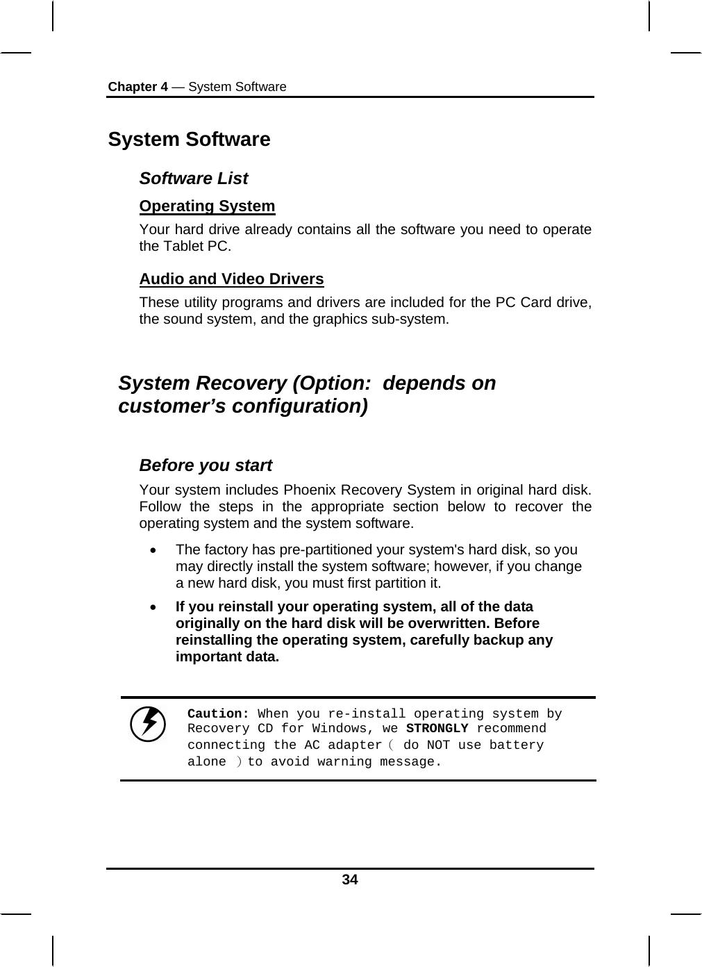 Chapter 4 — System Software System Software Software List Operating System  Your hard drive already contains all the software you need to operate the Tablet PC.  Audio and Video Drivers These utility programs and drivers are included for the PC Card drive, the sound system, and the graphics sub-system.  System Recovery (Option:  depends on customer’s configuration)  Before you start Your system includes Phoenix Recovery System in original hard disk. Follow the steps in the appropriate section below to recover the operating system and the system software. •  The factory has pre-partitioned your system&apos;s hard disk, so you may directly install the system software; however, if you change a new hard disk, you must first partition it. • If you reinstall your operating system, all of the data originally on the hard disk will be overwritten. Before reinstalling the operating system, carefully backup any important data.   Caution: When you re-install operating system by Recovery CD for Windows, we STRONGLY recommend connecting the AC adapter（ do NOT use battery alone ）to avoid warning message. 34 