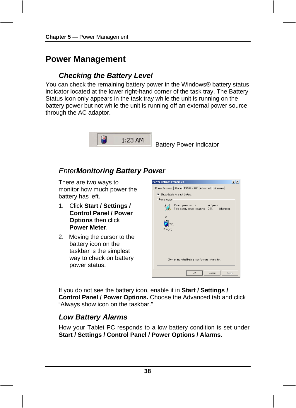 Chapter 5 — Power Management Power Management Checking the Battery Level You can check the remaining battery power in the Windows® battery status indicator located at the lower right-hand corner of the task tray. The Battery Status icon only appears in the task tray while the unit is running on the battery power but not while the unit is running off an external power source through the AC adaptor.    Battery Power Indicator   EnterMonitoring Battery Power There are two ways to monitor how much power the battery has left. 1. Click Start / Settings / Control Panel / Power Options then click Power Meter. 2.  Moving the cursor to the battery icon on the taskbar is the simplest way to check on battery power status.   If you do not see the battery icon, enable it in Start / Settings / Control Panel / Power Options. Choose the Advanced tab and click “Always show icon on the taskbar.” Low Battery Alarms How your Tablet PC responds to a low battery condition is set under Start / Settings / Control Panel / Power Options / Alarms.  38 