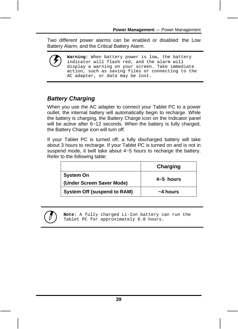 Power Management — Power Management Two different power alarms can be enabled or disabled: the Low Battery Alarm, and the Critical Battery Alarm.   Warning: When battery power is low, the battery indicator will flash red, and the alarm will display a warning on your screen. Take immediate action, such as saving files or connecting to the AC adapter, or data may be lost.  Battery Charging When you use the AC adapter to connect your Tablet PC to a power outlet, the internal battery will automatically begin to recharge. While the battery is charging, the Battery Charge icon on the Indicator panel will be active after 6~12 seconds. When the battery is fully charged, the Battery Charge icon will turn off. If your Tablet PC is turned off, a fully discharged battery will take about 3 hours to recharge. If your Tablet PC is turned on and is not in suspend mode, it twill take about 4~5 hours to recharge the battery. Refer to the following table:  Charging System On  (Under Screen Saver Mode)  4~5  hours System Off (suspend to RAM)  ~4 hours   Note: A fully charged Li-Ion battery can run the Tablet PC for approximately 6.0 hours.      39 