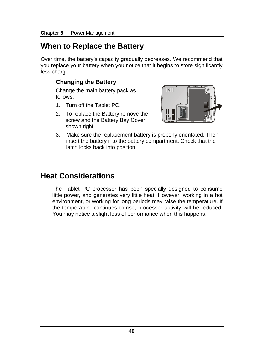 Chapter 5 — Power Management When to Replace the Battery Over time, the battery&apos;s capacity gradually decreases. We recommend that you replace your battery when you notice that it begins to store significantly less charge. Changing the Battery Change the main battery pack as follows: 1.  Turn off the Tablet PC.  2.  To replace the Battery remove the screw and the Battery Bay Cover shown right    3.    Make sure the replacement battery is properly orientated. Then insert the battery into the battery compartment. Check that the latch locks back into position.  Heat Considerations The Tablet PC processor has been specially designed to consume little power, and generates very little heat. However, working in a hot environment, or working for long periods may raise the temperature. If the temperature continues to rise, processor activity will be reduced. You may notice a slight loss of performance when this happens.           40 