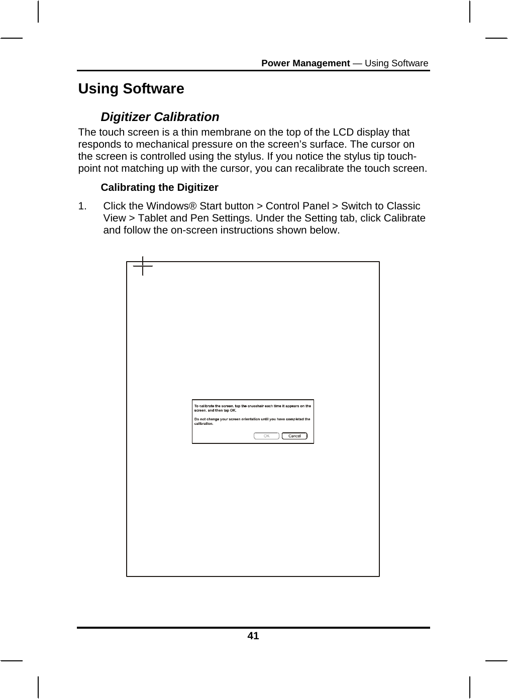 Power Management — Using Software Using Software Digitizer Calibration The touch screen is a thin membrane on the top of the LCD display that responds to mechanical pressure on the screen’s surface. The cursor on the screen is controlled using the stylus. If you notice the stylus tip touch-point not matching up with the cursor, you can recalibrate the touch screen. Calibrating the Digitizer 1.  Click the Windows® Start button &gt; Control Panel &gt; Switch to Classic View &gt; Tablet and Pen Settings. Under the Setting tab, click Calibrate and follow the on-screen instructions shown below.     41 