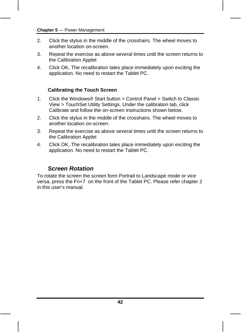 Chapter 5 — Power Management 2.  Click the stylus in the middle of the crosshairs. The wheel moves to another location on-screen. 3.  Repeat the exercise as above several times until the screen returns to the Calibration Applet  4.  Click OK, The recalibration tales place immediately upon exciting the application. No need to restart the Tablet PC.  Calibrating the Touch Screen 1.  Click the Windows® Start button &gt; Control Panel &gt; Switch to Classic View &gt; TouchSet Utility Settings. Under the calibration tab, click Calibrate and follow the on-screen instructions shown below. 2.  Click the stylus in the middle of the crosshairs. The wheel moves to another location on-screen. 3.  Repeat the exercise as above several times until the screen returns to the Calibration Applet  4.  Click OK, The recalibration tales place immediately upon exciting the application. No need to restart the Tablet PC.  Screen Rotation  To rotate the screen the screen form Portrait to Landscape mode or vice versa, press the Fn+7  on the front of the Tablet PC. Please refer chapter 2 in this user’s manual.  42 